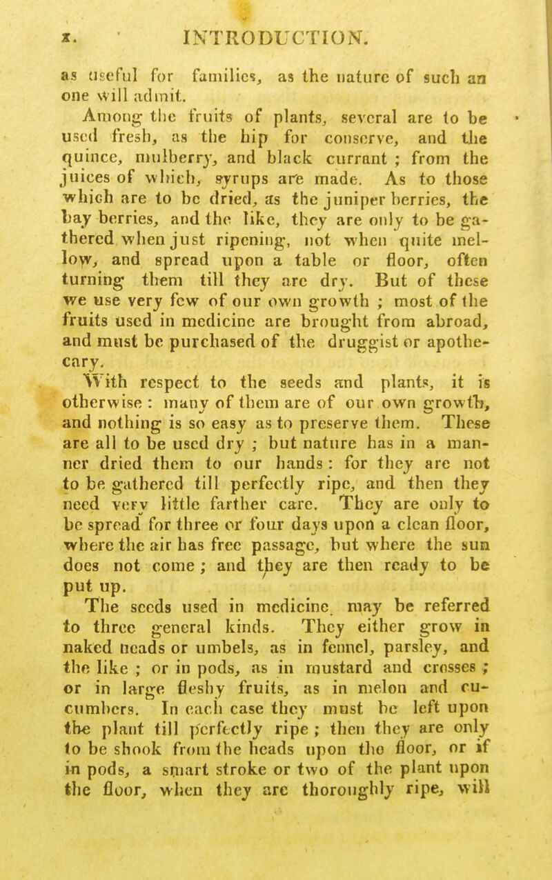 as (iseful for families, as the nature of such an one will admit. Among tlie fruits of plants, several are to he used fresh, as the hip for conserve, and tlie quince, nuilberry, and black currant ; from the juices of which, syrups are made. As to those which are to be dried, as the juniper berries, the hay berries, and the like, they are only to be ga- thered when just ripening, not when quite mel- loyv, and spread upon a table or floor, often turning them till they arc dry. But of these we use very few of our own growth ; most of the fruits used in medicine are brought from abroad, and must be purchased of the druggist or apothe- cary. With respect to the seeds and plants, it is otherwise : many of them are of our own growth, and nothing is so easy as to preserve them. These are all to be used dry ; but nature has in a man- ner dried them to our hands : for they are not to be gathered till perfectly ripe, and then they need very little farther care. They are only to be spread for three or four days upon a clean floor, where the air has free passage, but where the sun does not come ; and they are then ready to be put up. The seeds used in medicine may be referred to three general kinds. They either grow in naked ncads or umbels, as in fennel, parsley, and the like ; or in pods, Jis in mustard and crosses ; or in large fleshy fruits, as in melon and cu- cumbers. In each case they must ho left upon the plant till perfectly ripe ; then they are only to be shook from the heads upon the floor, or if in pods, a smart stroke or two of the plant upon the floor, when they arc thoroughly ripe, will