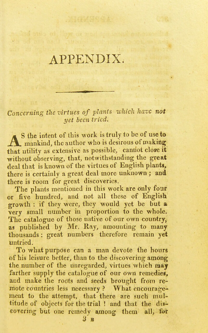 APPENDIX. Concerning the virtues of plants which have not yet been tried. AS the intent of this work is truly to be of use to mankind, the author who is desirous of makib^ that utiUty as extensive as possible, cannot close it without observing, that, notwithstanding the great deal that is known of the virtues of English plants, there is certainly a great deal more unknown ; and there is room for great discoveries. The plants mentioned in this work are only four or five hundred, and not all these of English growth : if they were, they would yet be but a very small number in proportion to the whole. The catalogue of those native of our own country, as published by Mr. Ray, amounting to many thousands: great numbers therefore remain yet untried. To what purpose can a man devote the hours of his leisure better, than to the discovering among the number of the unregarded, virtues which may farther supply the catalogue of our own temediei, and make the roots and Seeds brought from re- mote countries less neeessary ? What encourage- ment to the attempt, that there are such rnul- titude of objects for the trial ! and that the dis- eovering but one remedy a,mong them all, for