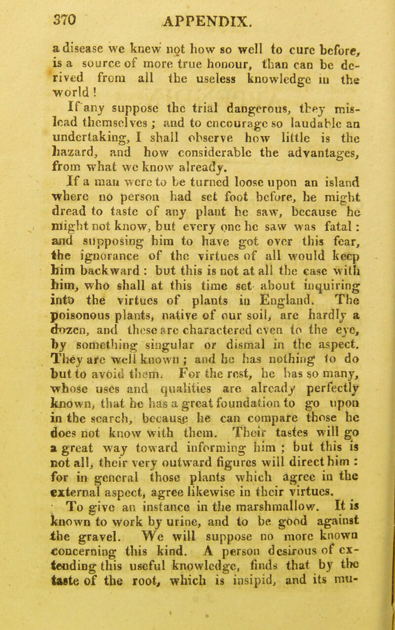 a disease we knew not how so well to cure before, is a source of more true honour, than can be de- rived from all the useless knowledge lu the world ! If any suppose the trial dangerous^ they mis- lead themselves ; and to encourage so laudable an undertaking, I shall observe how little is the hazard, and how considerable the advantages, from what we know already. If a man were to be turned loose upon an island where no person had set foot before, he might dread to taste of any plant he saw, because ha nlight not know, but every one he saw was fatal: and supposing him to have got over this fear, the ignorance of the virtues of all would keep him backward : but this is not at all the case with him, who shall at this time set about inquiring into the virtues of plants in England. The poisonous plants, native of our soil, are hardly a dozen, and these arc charactered even to the eye, by something singular or dismal in the aspect. They are well known ; and he has nothing to do but to avoid them. For the rest, he has so many, whose uses and qualities arc already perfectly known, that he has a great foundation to go upon in the search, becau^p he can compare those he does not know with them. Their tastes will go a great way toward informing him ; but this is not all, their very outward figures will direct him : for in general those plants which agree in the external aspect, agree likewise in their virtues. To give an instance in the marshmallow. It is known to work by urine, and to be good against the gravel. We will suppose no more known concerning this kind. A person desirous of ex- tending this useful knowledge, finds that by tlKJ taste of the root, which is insipid, and its mti-