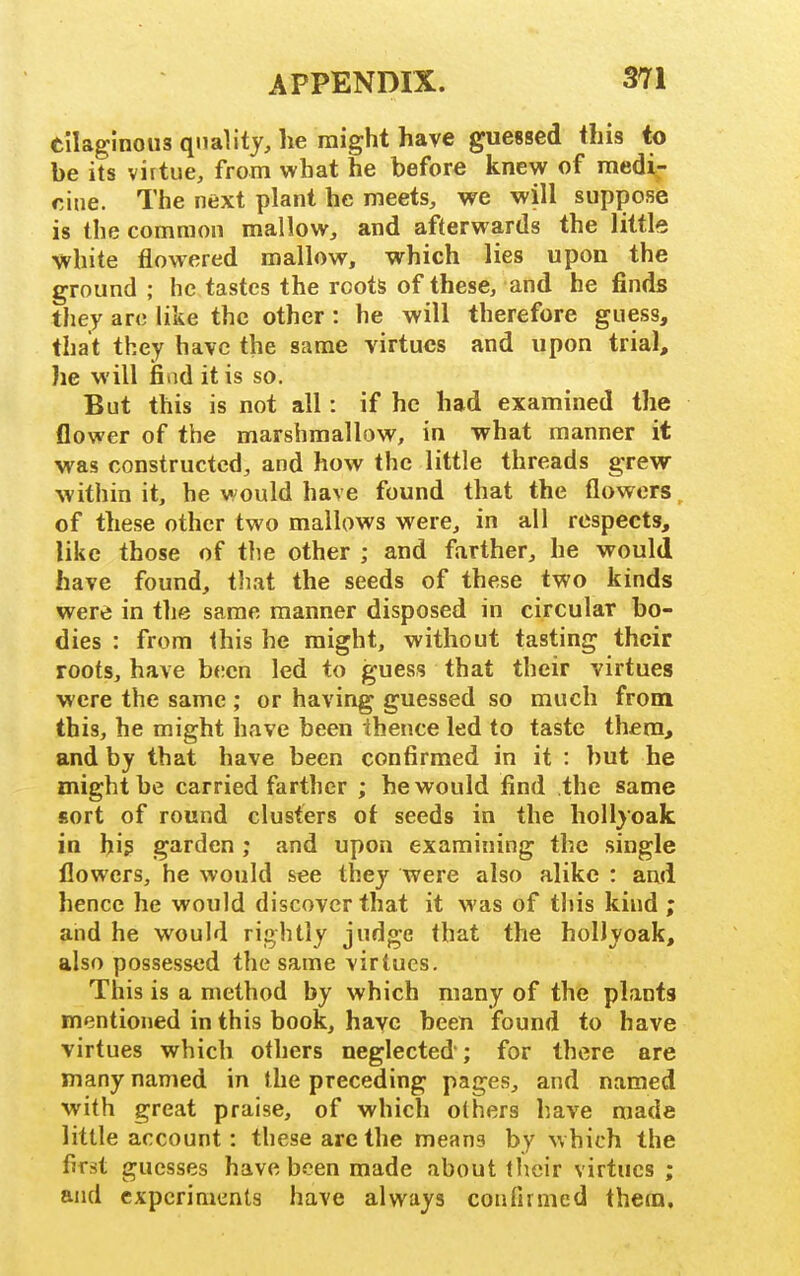 tilaginous quality, he might have guessed this to be its virtue, from what he before knew of medi- cine. The next plant he meets, we will suppose is the common mallow, and afterwards the little white flowered mallow, which lies upon the ground ; he tastes the roots of these, and he finds they arc like the other : he will therefore guess, that they have the same virtues and upon trial, he will fiad it is so. But this is not all: if he had examined the flower of the marshmallow, in what manner it was constructed, and how the little threads grew within it, he would have found that the flowers, of these other two mallows were, in all respects, like those of the other ; and farther, he would have found, that the seeds of these two kinds were in the same manner disposed in circular bo- dies : from this he might, without tasting their roots, have been led to guess that their virtues were the same ; or having guessed so much from this, he might have been thence led to taste them, and by that have been confirmed in it : but he might be carried farther ; he would find the same sort of round clusters of seeds in the hollyoak in hi? garden ; and upon examining the single flowers, he would see they were also alike : and hence he would discover that it was of this kind ; and he would rightly judge that the hollyoak, also possessed the same virtues. This is a method by which many of the plants mentioned in this book, have been found to have virtues which others neglected; for there are many named in the preceding pages, and named with great praise, of which others have made little account: these arc the means by which the first guesses have been made about tlieir virtues ; and experiments have always confirmed them.