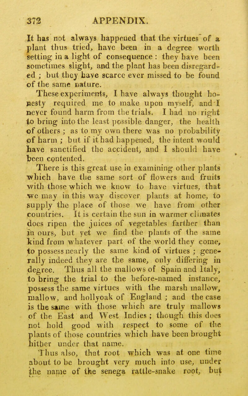 It has not always happrued that the virtues'oF a plant thus tried, have been in a degree worth setting in a light of consequence : they have been sometimes slight, and the plant has been disregard- ed ; but they have scarce ever missed to be found of the same nature. These experiments, I have always thought ho- nesty required me to make upon myself and I never found harm from the trials. I had no right lo bring into the least possible danger, the health of others ; as to my own there was no probability pf harm ; but if it had happened, the intent would have sanctified the accident, arid I should have been contented. There is this great use in examining other plants which have the same sort of flowers and fruits with those which we know to have virtues, that ■we may in this way discover plants at home, to supply the place of those we have from other countries. It is certain the sun in warmer climates does ripen the juices of vegetables farther than in ours> but yet we find the plants of the same kind from whatever part of the world they come, to possess nearly the same kind of virtues ; gene- rally indeed they are the same, only difiVjring in degree. Thus all the mallows of Spain and Italy, to bring the trial to the before-named instance, possess the same virtues with the marsh mallow, mallow, and hollyoak of England ; and the case is the same with those which are trulv mallows of the East and West Indies ; though this does not hold good with respect to some of the plants of those countries which have been brought hither under that name. Thus also, that root which was at one time about to be brought very much into use, under ^he name of the senega rattle-snake root, but