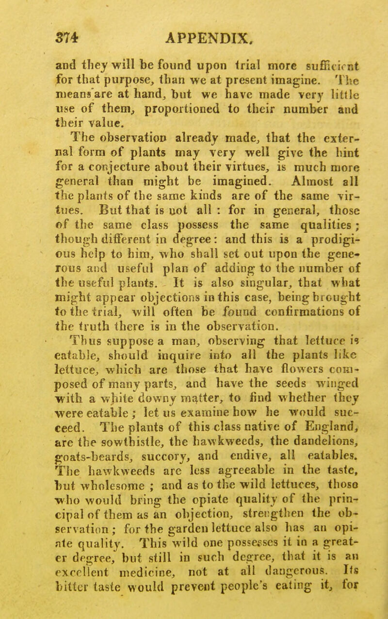 and tiley will be found upon (rial more sufiF.cirnt for that purpose, tlian we at present imagine. The nieans'are at hand, but we have made very little use of them, propojtioned to their number and their value. The observation already made, that the exter- nal form of plants may very well give the hint for a conjecture about their virtues, is much more general than might be imagined. Almost all the plants of the same kinds are of the same vir- tues. But that is not all : for in general, those of the same class possess the same qualities; though different in degree: and this is a prodigi- ous help to him, who shall set out upon the gene- rous and useful plan of adding to the number of the useful plants. It is also singular, that what might appear objections in this case, being brought to the trial, will often be found confirmations of the truth there is in the observation. Thus suppose a man, observing that lettuce is eatable, should inquire into all the plants like lettuce, which are those that have flowers com- posed of many parts, and have the seeds winged with, a white downy matter, to find whether they were eatable ; let us examine how he would suc- ceed. The plants of this class native of England, are the sowthistle, the hawkweeds, the dandelions, goats-beards, succory, and endive, all eatables. The hawkweeds are less agreeable in the taste, but wholesome ; and as to the wild lettuces, thoso who would bring the opiate quality of the prin- cipal of them as an objection, strengthen the ob- servation ; for the garden lettuce also has an opi- ate quality. This wild one possesses it in a great- er d< gree, but still in such degree, that it is an exrrllent medicine, not at all dangerous. Its bitter taste would prevent people's eating it, for