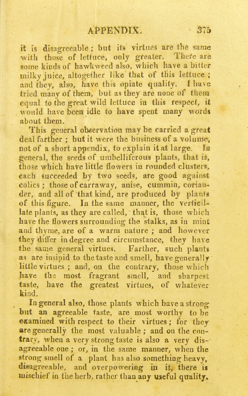 it is disagreeable ; but its virtuos are the same with those of lettuce, only greater. There are some kinds of hawkweed also, which have a bitter milky juice, altogether like that of this lettuce; and they, also, have this opiate quality. I have tried many of them, but as they are none of them equal to the great wild lettuce in this respect, it would have been idle to have spent many words about them. This general obeervation may be carried a great deal farther ; but it were, the business of a volume, not of a short appendix, to explain it at large. Ik general, the seeds of umbelliferous plants, that is, those which have little flowers in rounded clusters., each succeeded by two seeds, are good against colics ; those of carraway, anise, cummin, corian- der, and ail of that kind, are produced by plants of this figure. In the same manner, the verticil- late plants, as they are called, that is, those which have the flowers surrounding the stalks, as in mint and thyme, are of a warm nature ; and however they diflfcr in degree and circumstance, they have the same general virtues. Farther, such plants as are insipid to the taste and smell, have generally little virtues ; and, on the contrary, those which have the most fragrant smell, and sharpesfc taste, have the greatest virtues, of whatever kind. In general also, those plants which have a strong but an agreeable taste, are most worthy to be examined with respect to their virtues; for they are generally the most valuable; and on the con- trary, when a very strong taste is also a very dis- agreeable one ; or, in the same manner, when the strong smell of a plant has also something heavy, disagreeable, and overpowering in it, there is mischief in the herb, rather than any useful quality.