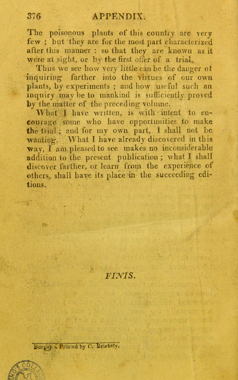 The poisonous plants of tliis country are very few ; but they are for the most part cliaracterized after this manner : so that they are known as it ■were at sight, or by the first ofter of a trial. Thus we sec how very little can be the danger ot inquiring farther into the -virtues of our own plants, by experiments ; and how useful such an inquiry may be to mankind is sufficiently proved by the rhatter of the preceding Yolnmc. Wht^t I have written, is with ■ intent to en- courage, ^ome who have opportunities to make the trial ; and for my own part, I shall not be wanting. What I hare already discovered in this way, I ara pleased to see makes no inconsiderable addition to the present publication ; what I shall discover farther, or learn from the experiejice of others, shall have its plaice ih the succeeding edi- tions. Fims. Bunjjay t. Printed by C. Brirbtry.