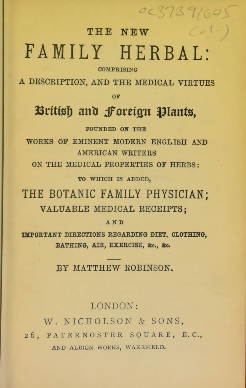THE NEW FAMILY HERBAL: COMPRISING A DESCRIPTION, AND THE MEDICAL VIRTUES OF ISnttsJ) anU tfovtiw plants, FOUNDED ON THE WORKS OF EMINENT MODERN ENGLISH AND AMERICAN WRITERS ON THE MEDICAL PROPERTIES OF HERBS: TO WHICH IS ADDED, THE BOTANIC FAMILY PHYSICIAN; VALUABLE MEDICAL RECEIPTS; AND IMPORTANT DIRECTIONS REGARDING DIET, CLOTHING, BATHING, AIR, EXERCISE, &c, &o. BY MATTHEW ROBINSON. LONDON: W. NICHOLSON & SONS, 26, PATERNOSTER SQUARE, E. C, AND ALBION WORKS, WAKEFIELD.