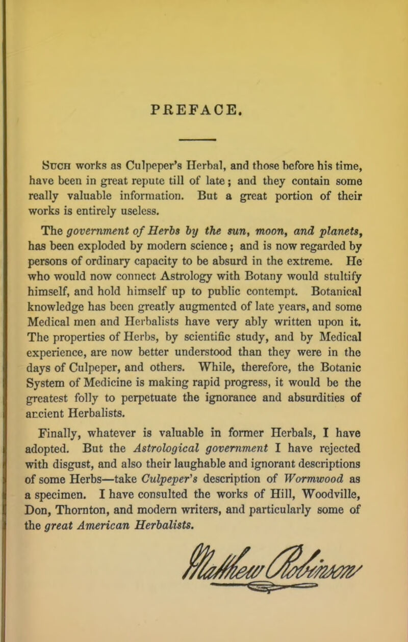 PREFACE. Such works as Culpeper's Herbal, and those before his time, have been in great repute till of late; and they contain some really valuable information. But a great portion of their works is entirely useless. The government of Herbs by the sun, moon, and planets, has been exploded by modern science; and is now regarded by persons of ordinary capacity to be absurd in the extreme. He who would now connect Astrology with Botany would stultify himself, and hold himself up to public contempt. Botanical knowledge has been greatly augmented of late years, and some Medical men and Herbalists have very ably written upon it. The properties of Herbs, by scientific study, and by Medical experience, are now better understood than they were in the days of Culpeper, and others. While, therefore, the Botanic System of Medicine is making rapid progress, it would be the greatest folly to perpetuate the ignorance and absurdities of ancient Herbalists. Finally, whatever is valuable in former Herbals, I have adopted. But the Astrological government I have rejected with disgust, and also their laughable and ignorant descriptions of some Herbs—take Culpeper's description of Wormwood as a specimen. I have consulted the works of Hill, Woodville, Don, Thornton, and modern writers, and particularly some of the great American Herbalists.