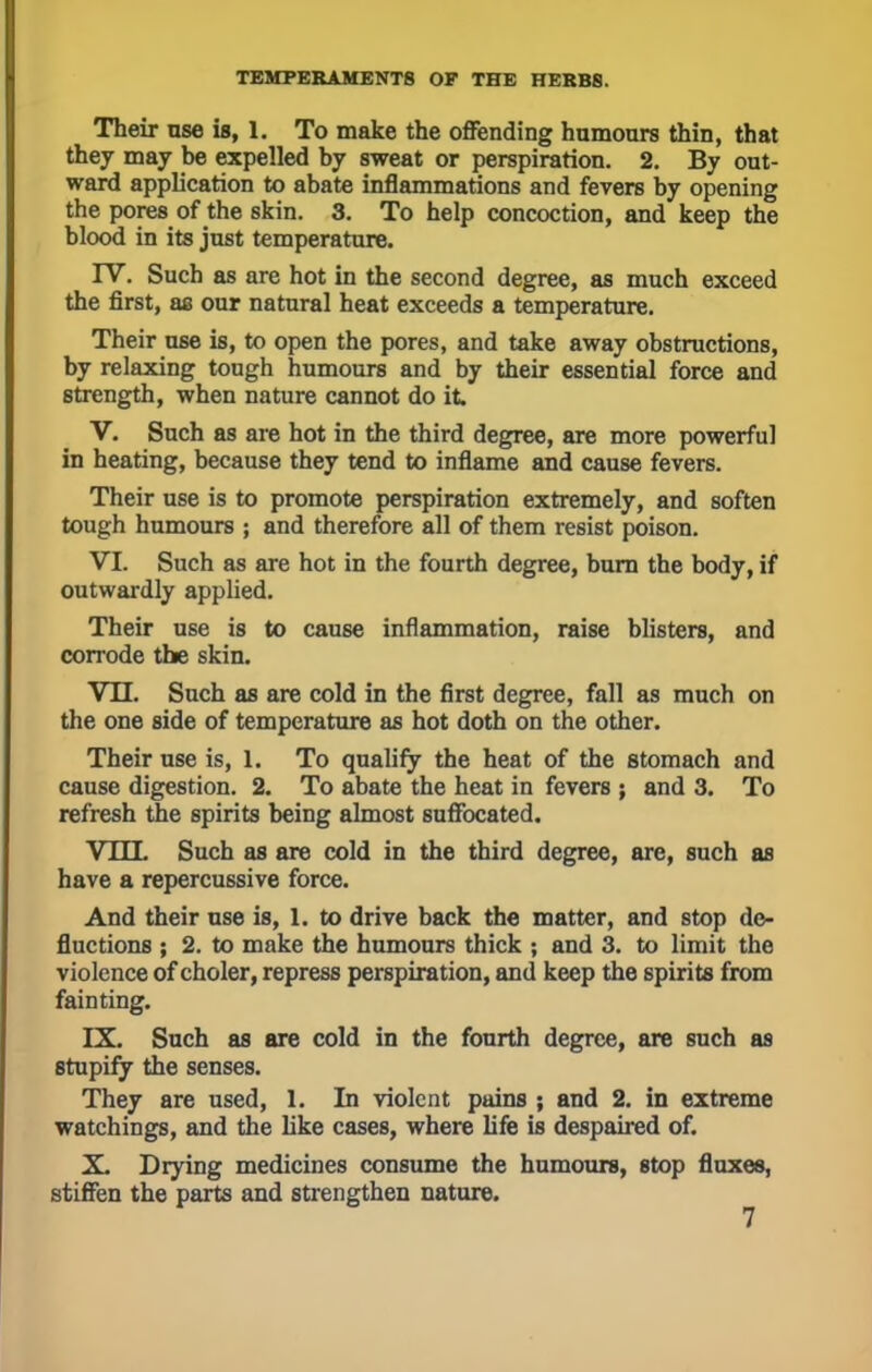 Their use is, I, To make the offending humours thin, that they may be expelled by sweat or perspiration. 2. By out- ward application to abate inflammations and fevers by opening the pores of the skin. 3. To help concoction, and keep the blood in its just temperature. IV. Such as are hot in the second degree, as much exceed the first, as our natural heat exceeds a temperature. Their use is, to open the pores, and take away obstructions, by relaxing tough humours and by their essential force and strength, when nature cannot do it V. Such as are hot in the third degree, are more powerful in heating, because they tend to inflame and cause fevers. Their use is to promote perspiration extremely, and soften tough humours ; and therefore all of them resist poison. VI. Such as are hot in the fourth degree, burn the body, if outwardly applied. Their use is to cause inflammation, raise blisters, and corrode the skin. VII. Such as are cold in the first degree, fall as much on the one side of temperature as hot doth on the other. Their use is, 1. To qualify the heat of the stomach and cause digestion. 2. To abate the heat in fevers ; and 3. To refresh the spirits being almost suffocated. VIIL Such as are cold in the third degree, are, such as have a repercussive force. And their use is, 1. to drive back the matter, and stop dc- fluctions ; 2. to make the humours thick ; and 3. to limit the violence of choler, repress perspiration, and keep the spirits from fainting. IX. Such as are cold in the fourth degree, are such as 8tupify the senses. They are used, 1. In violent pains ; and 2. in extreme watchings, and the like cases, where life is despaired of. X. Drying medicines consume the humours, stop fluxes, stiffen the parts and strengthen nature.