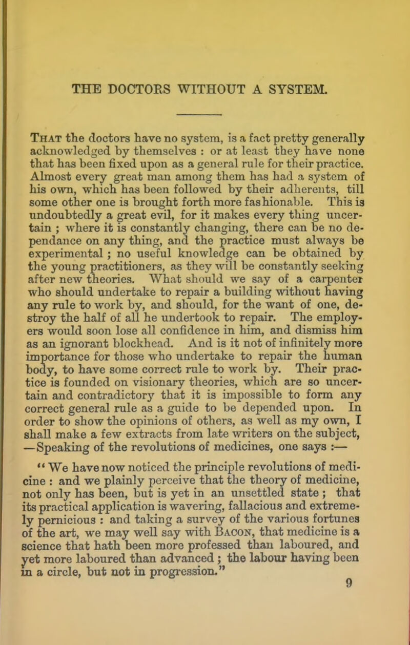 THE DOCTORS WITHOUT A SYSTEM. That the doctors have no system, is a fact pretty generally acknowledged by themselves : or at least they have none that has been fixed upon as a general rule for their practice. Almost every great man among them has had a system of his own, which has been followed by their adherents, till some other one is brought forth more fashionable. This is undoubtedly a great evil, for it makes every thing uncer- tain ; where it is constantly changing, there can be no de- pendance on any thing, and the practice must always be experimental ; no useful knowledge can be obtained by the young practitioners, as they will be constantly seeking after new theories. What should we say of a carpenter who should undertake to repair a building without having any rule to work by, and should, for the want of one, de- stroy the half of all he undertook to repair. The employ- ers would soon lose all confidence in him, and dismiss him as an ignorant blockhead. And is it not of infinitely more importance for those who undertake to repair the human body, to have some correct rule to work by. Their prac- tice is founded on visionary theories, which are so uncer- tain and contradictor}' that it is impossible to form any correct general rule as a guide to be depended upon. In order to show the opinions of others, as well as my own, I shall make a few extracts from late writers on the subject, —Speaking of the revolutions of medicines, one says :—  We have now noticed the principle revolutions of medi- cine : and we plainly perceive that the theory of medicine, not only has been, but is yet in an unsettled state ; that its practical application is wavering, fallacious and extreme- ly pernicious : and taking a survey of the various fortunes of the art, we may well say with Bacon, that medicine is a science that hath been more professed than laboured, and yet more laboured than advanced; the labour having been in a circle, but not in progression.