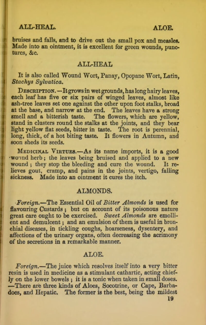 ALT/-HEAL. ALOE. bruises and falls, and to drive out the small pox and measles. Made into an ointment, it is excellent for green wounds, punc- tures, &c. ALL-HEAL It is also called Wound Wort, Panay, Opopane Wort, Latin, Stachys Sylvatica. Description. —It grows in wet grounds, has long hairy leaves, each leaf has five or six pairs of winged leaves, almost like ash-tree leaves set one against the other upon foot stalks, broad at the base, and narrow at the end. The leaves have a strong smell and a bitterish taste. The flowers, which are yellow, stand in clusters round the stalks at the joints, and they bear light yellow flat seeds, bitter in taste. The root is perennial, long, thick, of a hot biting taste. It flowers in Autumn, and soon sheds its seeds. Medicihal Virtues.—As its name imports, it is a good •wind herb; the leaves being bruised and applied to a new wound ; they stop the bleeding and cure the wound. It re- lieves gout, cramp, and pains in the joints, vertigo, falling sickness. Made into an ointment it cures the itch. ALMONDS. Foreign.—The Essential Oil of Bitter Almonds is used for flavouring Custards ; but on account of its poisonous nature great care ought to be exercised. Sweet Almonds are emolli- ent and demulcent; and an emulsion of them is useful in bron- chial diseases, in tickling coughs, hoarseness, dysentery, and affections of the urinary organs, often decreasing the acrimony of the secretions in a remarkable manner. ALOE. Foreign.—The juice which resolves itself into a very bitter resin is used in medicine as a stimulant cathartic, acting chief- ly on the lower bowels ; it is a tonic when taken in small doses. —There are three kinds of Aloes, Socotrine, or Cape, Barba- does, and Hepatic. The former is the best, being the mildest