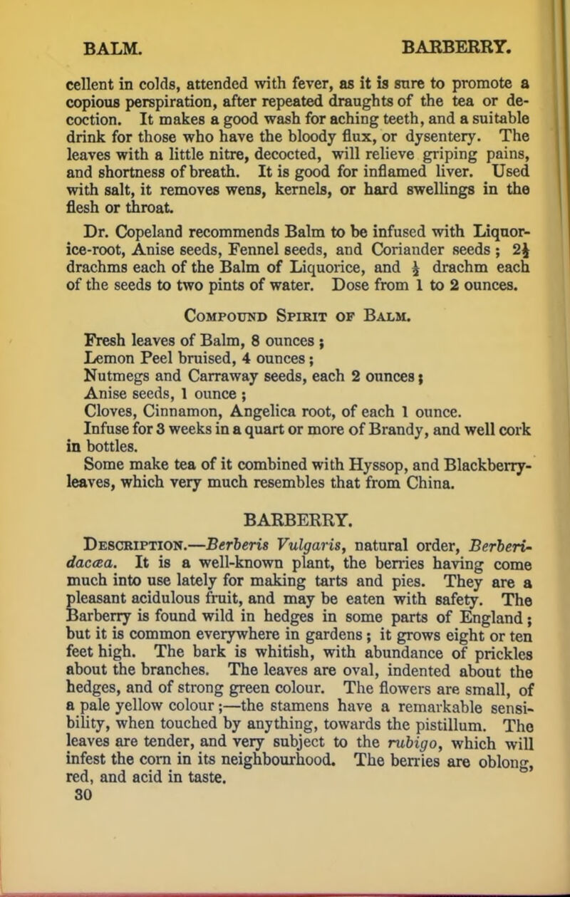 cellent in colds, attended with fever, as it is snre to promote a copious perspiration, after repeated draughts of the tea or de- coction. It makes a good wash for aching teeth, and a suitable drink for those who have the bloody flux, or dysentery. The leaves with a little nitre, decocted, will relieve griping pains, and shortness of breath. It is good for inflamed liver. Used with salt, it removes wens, kernels, or hard swellings in the flesh or throat Dr. Copeland recommends Balm to be infused with Liquor- ice-root, Anise seeds, Fennel seeds, and Coriander seeds ; 2\ drachms each of the Balm of Liquorice, and ^ drachm each of the seeds to two pints of water. Dose from 1 to 2 ounces. Compound Spirit of Balm. Fresh leaves of Balm, 8 ounces ; Lemon Peel bruised, 4 ounces; Nutmegs and Carraway seeds, each 2 ounces; Anise seeds, 1 ounce ; Cloves, Cinnamon, Angelica root, of each 1 ounce. Infuse for 3 weeks in a quart or more of Brandy, and well cork in bottles. Some make tea of it combined with Hyssop, and Blackberry- leaves, which very much resembles that from China. BARBERRY. Description.—Berberis Vulgaris, natural order, Berberi- daccea. It is a well-known plant, the berries having come much into use lately for making tarts and pies. They are a pleasant acidulous fruit, and may be eaten with safety. The Barberry is found wild in hedges in some parts of England; but it is common everywhere in gardens; it grows eight or ten feet high. The bark is whitish, with abundance of prickles about the branches. The leaves are oval, indented about the hedges, and of strong green colour. The flowers are small, of a pale yellow colour ;—the stamens have a remarkable sensi- bility, when touched by anything, towards the pistillum. Tho leaves are tender, and very subject to the rubigo, which will infest the corn in its neighbourhood. The berries are oblong, red, and acid in taste.