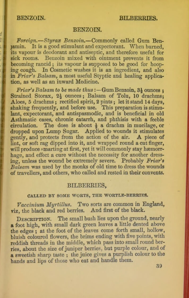BENZOIN. Foreign.—Styrax Benzoin.—Commonly called Gum Ben- jamin. It is a good stimulant and expectorant. When burned, its vapour is deodorant and antiseptic, and therefore useful for sick rooms. Benzoin mixed with ointment prevents it from becoming rancid ; its vapour is supposed to be good for hoop- ing cough. In Cosmetic washes it is an ingredient, and also in Friar's Balsam, a most useful Styptic and healing applica- tion, as well as an inward Medicine. Friar's Balsam to be made thus :—Gum Benzoin, 3J ounces ; Strained Storax, ounces; Balsam of Tolu, 10 drachms; Aloes, 5 drachms ; rectified spirit, 2 pints; let it stand 14 days, shaking frequently, and before use. This preparation is stimu- lant, expectorant, and antispasmodic, and is beneficial in old Asthmatic cases, chronic catarrh, and phthisis with a feeble circulation. The dose is about £ a drachm in mucilage, or dropped upon Lump Sugar. Applied to wounds it stimulates gently, and protects from the action of the air. A piece of lint, or soft rag dipped into it, and wrapped round a cut finger, will produce smarting at first, yet it will commonly stay haemorr- hage, and effect a cure without the necessity for another dress- ing, unless the wound be extremely severe. Probably Friar's Balsam was used by the monks of old time to dress the wounds of travellers, and others, who called and rested in then.- convents. BILBERRIES, CALLED BY SOME WORTS, THE WORTLE-BERRTES. Vaccinium Myrtillus. Two sorts are common in England, viz, the black and red berries. And first of the black. Description. The small bush lies upon the ground, nearly a foot high, with small dark green leaves a little dented above the edges ; at the foot of the leaves come forth small, hollow, bluish coloured flowers, the brims ending with five points, with reddish threads in the middle, which pass into small round ber- ries, about the size of juniper berries, but purple colour, and of a sweetish sharp taste ; the juice gives a purplish colour to the hands and lips of those who eat and handle them.