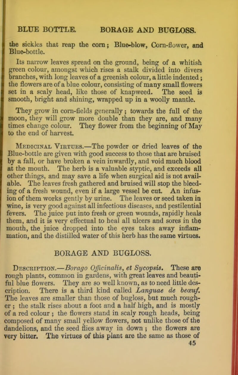 BLUE BOTTLE. BORAGE AND BUGLOSS. the sickles that reap the corn; Blue-blow, Corn-flower, and Blue-bottle. Its narrow leaves spread on the ground, being of a whitish green colour, amongst which rises a stalk divided into divers branches, with long leaves of a greenish colour, a little indented; the flowers are of a blue colour, consisting of many small flowers set in a scaly head, like those of knapweed. The seed is smooth, bright and shining, wrapped up in a woolly mantle. They grow in corn-fields generally; towards the full of the moon, they will grow more double than they are, and many times change colour. They flower from the beginning of May to the end of harvest. Medicinal Virtues.—The powder or dried leaves of the Blue-bottle are given with good success to those that are bruised by a fall, or have broken a vein inwardly, and void much blood at the mouth. The herb is a valuable styptic, and exceeds all other things, and may save a life when 6urgical aid is not avail- able. The leaves fresh gathered and bruised will stop the bleed- ing of a fresh wound, even if a large vessel be cut An infus- ion of them works gently by urine. The leaves or seed taken in wine, is very good against all infectious diseases, and pestilential fevers. The juice put into fresh or green wounds, rapidly heals them, and it is very effectual to heal all ulcers and sores in the mouth, the juice dropped into the eyes takes away inflam- mation, and the distilled water of this herb has the same virtues. BORAGE AND BUGLOSS. Description.—Borago Officinalis, et Sycopsis. These are rough plants, common in gardens, with great leaves and beauti- ful blue flowers. They are so well known, as to need little des- cription. There is a third kind called Languae de beceuf. The leaves are smaller than those of bugloss, but much rough- er ; the stalk rises about a foot and a half high, and is mostly of a red colour ; the flowers stand in scaly rough heads, being composed of many small yellow flowers, not unlike those of the dandelions, and the seed flies away in down ; the flowers are very bitter. The virtues of this plant are the same as those of