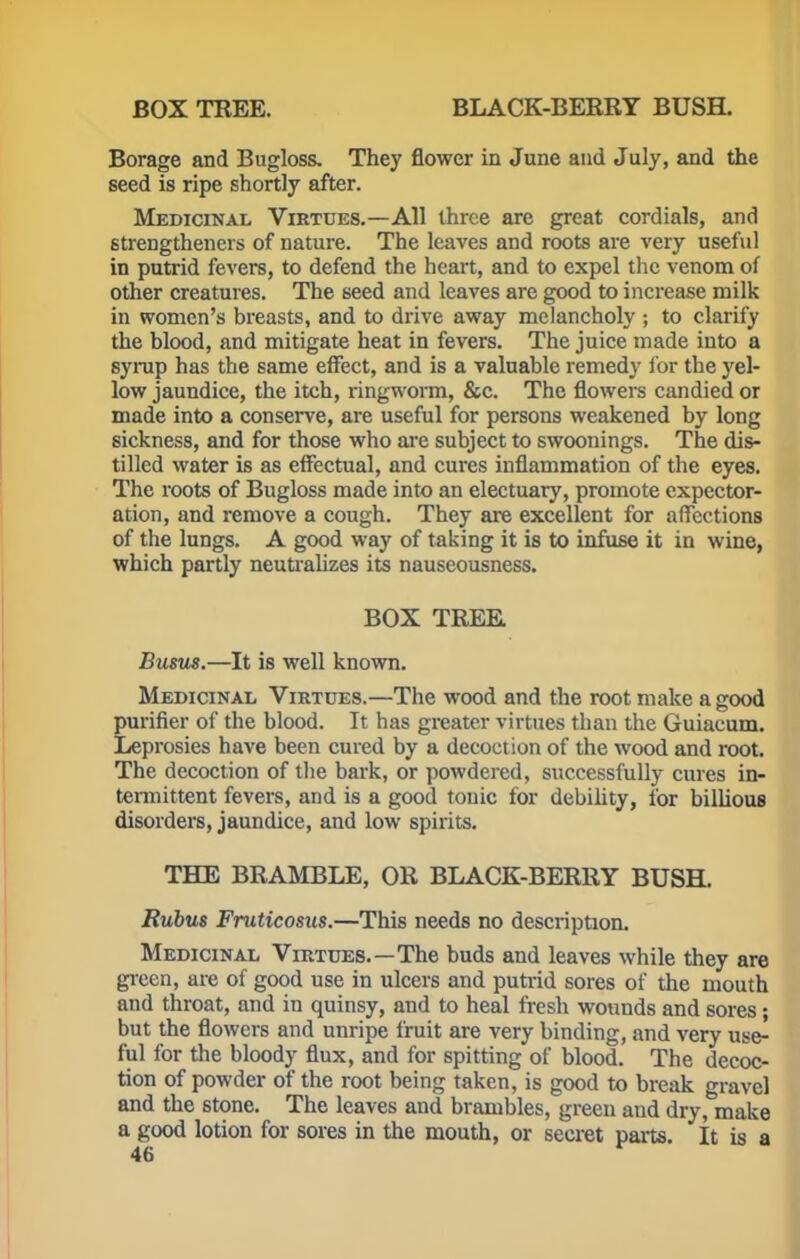 BOX TREE. BLACK-BERRY BUSH. Borage and Bugloss. They flower in June and July, and the seed is ripe shortly after. Medicinal Virtues.—All three are great cordials, and strengthened of nature. The leaves and roots are very useful in putrid fevers, to defend the heart, and to expel the venom of other creatures. The seed and leaves are good to increase milk in women's breasts, and to drive away melancholy ; to clarify the blood, and mitigate heat in fevers. The juice made into a syrup has the same effect, and is a valuable remedy for the yel- low jaundice, the itch, ringworm, &c. The flowers candied or made into a conserve, are useful for persons weakened by long sickness, and for those who are subject to swoonings. The dis- tilled water is as effectual, and cures inflammation of the eyes. The roots of Bugloss made into an electuary, promote expector- ation, and remove a cough. They are excellent for affections of the lungs. A good way of taking it is to infuse it in wine, which partly neutralizes its nauseousness. BOX TREE, Busus.—It is well known. Medicinal Virtues.—The wood and the root make a good purifier of the blood. It has greater virtues than the Guiacum. Leprosies have been cured by a decoction of the wood and root. The decoction of the bark, or powdered, successfully cures in- termittent fevers, and is a good tonic for debility, for billious disorders, jaundice, and low spirits. THE BRAMBLE, OR BLACK-BERRY BUSH. Rubus Fruticosus.—This needs no description. Medicinal Virtues.—The buds and leaves while they are green, are of good use in ulcers and putrid sores of the mouth and throat, and in quinsy, and to heal fresh wounds and sores; but the flowers and unripe fruit are very binding, and very use- ful for the bloody flux, and for spitting of blood. The decoc- tion of powder of the root being taken, is good to break gravel and the stone. The leaves and brambles, green and dry, make a good lotion for sores in the mouth, or secret parts. It is a