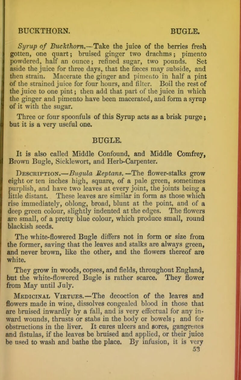 Syrup of Buckthorn.—Take the juice of the berries fresh gotten, one quart; bruised ginger two drachms; pimento powdered, half an ounce; refined sugar, two pounds. Set aside the juice for three days, that the faeces may subside, and then strain. Macerate the ginger and pimento in half a pint of the strained juice for four hours, and filter. Boil the rest of the juice to one pint; then add that part of the juice in which the ginger and pimento have been macerated, and form a syrup of it with the sugar. Three or four spoonfuls of this Syrup acts as a brisk purge; but it is a very useful one. BUGLE. It is also called Middle Confound, and Middle Comfrey, Brown Bugle, Sicklewort, and Herb-Carpenter. Description.—Bugula Meptans. —The flower-stalks grow eight or ten inches high, square, of a pale green, sometimes purplish, and have two leaves at every joint, the joints being a little distant. These leaves are similar in form as those which rise immediately, oblong, broad, blunt at the point, and of a deep green colour, slightly indented at the edges. The flowers are small, of a pretty blue colour, which produce small, round blackish seeds. The white-flowered Bugle differs not in form or size from the former, saving that the leaves and stalks are always green, and never brown, like the other, and the flowers thereof are white. They grow in woods, copses, and fields, throughout England, but the white-flowered Bugle is rather scarce. They flower from May until July. Medicinal Virtues.—The decoction of the leaves and flowers made in wine, dissolves congealed blood in those that are bruised inwardly by a fall, and is very effectual for any in- ward wounds, thrusts or stabs in the body or bowels; and for obstructions in the liver. It cures ulcers and sores, gangrenes and fistulas, if the leaves be bruised and applied, or their juice be used to wash and bathe the place. By infusion, it is very