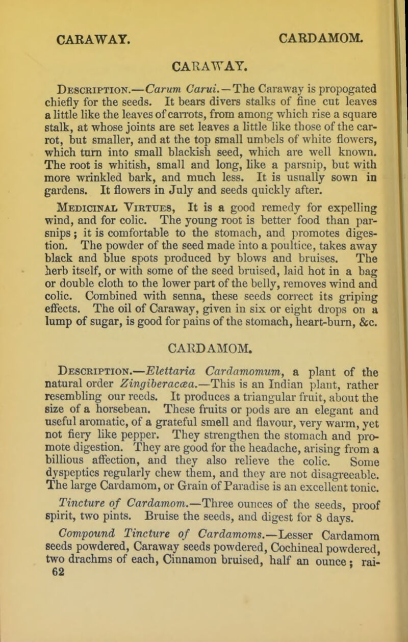 CARAWAY. CARDAMOM. CARAWAY. Description.—Carum Carui.—The Caraway is propogated chiefly for the seeds. It bears divers stalks of fine cut leaves a little like the leaves of carrots, from among which rise a square stalk, at whose joints are set leaves a little like those of the car- rot, but smaller, and at the top small umbels of white flowers, which turn into small blackish seed, which are well known. The root is whitish, small and long, like a parsnip, but with more wrinkled bark, and much less. It is usually sown in gardens. It flowers in July and seeds quickly after. Medicinal Virtues, It is a good remedy for expelling wind, and for colic. The young root is better food than par- snips ; it is comfortable to the stomach, and promotes diges- tion. The powder of the seed made into a poultice, takes away black and blue spots produced by blows and bruises. The herb itself, or with some of the seed bruised, laid hot in a bag or double cloth to the lower part of the belly, removes wind and colic. Combined with senna, these seeds correct its griping effects. The oil of Caraway, given in six or eight drops on a lump of sugar, is good for pains of the stomach, heart-burn, &c. CARDAMOM. Description.—Elettaria Cardamomum, a plant of the natural order Zingiberacaa.—This is an Indian plant, rather resembling our reeds. It produces a triangular fruit, about the size of a horsebean. These fruits or pods are an elegant and useful aromatic, of a grateful smell and flavour, very warm, yet not fiery like pepper. They strengthen the stomach and pro- mote digestion. They are good for the headache, arising from a billious affection, and they also relieve the colic. Some dyspeptics regularly chew them, and they are not disagreeable. The large Cardamom, or Grain of Paradise is an excellent tonic. Tincture of Cardamom.—Three ounces of the seeds, proof spirit, two pints. Bruise the seeds, and digest for 8 days. Compound Tincture of Cardamoms.—Lesser Cardamom seeds powdered, Caraway seeds powdered, Cochineal powdered, two drachms of each, Cinnamon bruised, half an ounce • rai-