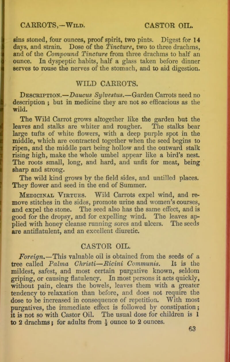 CARROTS.-Wild. CASTOR OIL. sins stoned, four ounces, proof spirit, two pints. Digest for 14 days, and strain. Dose of the Tincture, two to three drachms, and of the Compound Tincture from three drachms to half an ounce. In dyspeptic habits, half a glass taken before dinner serves to rouse the nerves of the stomach, and to aid digestion. WILD CARROTS. Description.—Daucus Sylvestus.—Garden Carrots need no description ; but in medicine they are not so efficacious as the wild. The Wild Carrot grows altogether like the garden but the leaves and stalks are whiter and rougher. The stalks bear large tufts of white flowers, with a deep purple spot in the middle, which are contracted together when the seed begins to ripen, and the middle part being hollow and the outward stalk rising high, make the whole umbel appear like a bird's nest. The roots small, long, and hard, and unfit for meat, being sharp and strong. The wild kind grows by the field sides, and untillerl places. They flower and seed in the end of Summer. Medicinal Virtues. Wild Carrots expel wind, and re- move stitches in the sides, promote mine and women's courses, and expel the stone. The seed also has the same effect, and is good for the dropsy, and for expelling wind. The leaves ap- plied with honey cleanse running sores and ulcers. The seeds are antiflatulent, and an excellent diuretic. CASTOR OIL. Foreign.—This valuable oil is obtained from the seeds of a tree called Palma Christi—Ricini Communis. It is the mildest, safest, and most certain purgative known, seldom griping, or causing flatulency. In most persons it acts quickly, without pain, clears the bowels, leaves them with a greater tendency to relaxation than before, and does not require the dose to be increased in consequence of repetition. With most purgatives, the immediate effect is followed by constipation; it is not so with Castor Oil. The usual dose for children is 1 to 2 drachms; for adults from J ounce to 2 ounces.