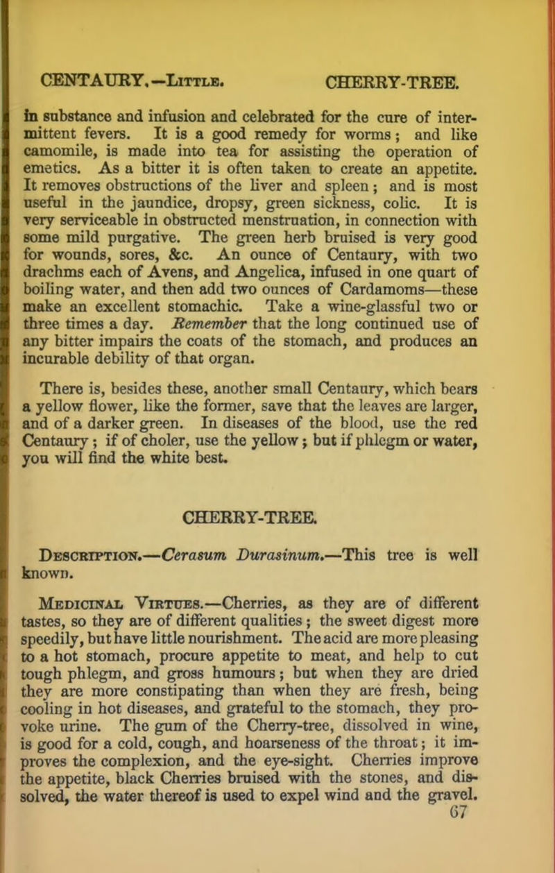 CENTAURY, -Little. CHERRY-TREE. in substance and infusion and celebrated for the cure of inter- mittent fevers. It is a good remedy for worms; and like camomile, is made into tea for assisting the operation of emetics. As a bitter it is often taken to create an appetite. It removes obstructions of the liver and spleen ; and is most useful in the jaundice, dropsy, green sickness, colic. It is very serviceable in obstructed menstruation, in connection with some mild purgative. The green herb bruised is very good for wounds, sores, &c. An ounce of Centaury, with two drachms each of Avens, and Angelica, infused in one quart of boiling water, and then add two ounces of Cardamoms—these make an excellent stomachic. Take a wine-glassful two or three times a day. Remember that the long continued use of any bitter impairs the coats of the stomach, and produces an incurable debility of that organ. There is, besides these, another small Centaury, which bears a yellow flower, like the former, save that the leaves are larger, and of a darker green. In diseases of the blood, use the red Centaury; if of choler, use the yellow; but if phlegm or water, you will find the white best. CHERRY-TREE. Description.—Cerasum Durasinum.—This tree is well known. Medicinal Virtues.—Cherries, as they are of different tastes, so they are of different qualities; the sweet digest more speedily, but have little nourishment. The acid are more pleasing to a hot stomach, procure appetite to meat, and help to cut tough phlegm, and gross humours; but when they are dried they are more constipating than when they are fresh, being cooling in hot diseases, and grateful to the stomach, they pro- voke urine. The gum of the Cherry-tree, dissolved in wine, is good for a cold, cough, and hoarseness of the throat; it im- proves the complexion, and the eye-sight. Cherries improve the appetite, black Cherries bruised with the stones, and dis- solved, the water thereof is used to expel wind and the gravel.