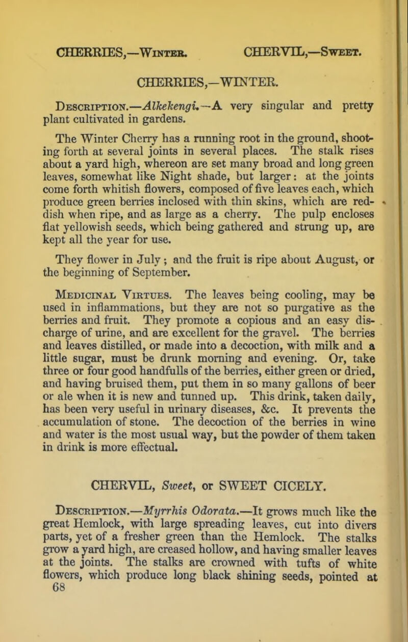 CHERRIES,—Winter. CHERVIL,—Sweet. CHERRIES,—WINTER. Description.—Alkekengi.—A very singular and pretty plant cultivated in gardens. The Winter Cherry has a running root in the ground, shoot- ing forth at several joints in several places. The stalk rises about a yard high, whereon are set many broad and long green leaves, somewhat like Night shade, but larger: at the joints come forth whitish flowers, composed of five leaves each, which produce green berries inclosed with thin skins, which are red- ♦ dish when ripe, and as large as a cherry. The pulp encloses flat yellowish seeds, which being gathered and strung up, are kept all the year for use. They flower in July; and the fruit is ripe about August, or the beginning of September. Medicinal Virtues. The leaves being cooling, may be used in inflammations, but they are not so purgative as the berries and fruit. They promote a copious and an easy dis- charge of urine, and are excellent for the gravel. The berries and leaves distilled, or made into a decoction, with milk and a little sugar, must be drunk morning and evening. Or, take three or four good handfulls of the berries, either green or dried, and having bruised them, put them in so many gallons of beer or ale when it is new and tunned up. This drink, taken daily, has been very useful in urinary diseases, &c. It prevents the accumulation of stone. The decoction of the berries in wine and water is the most usual way, but the powder of them taken in drink is more effectual. CHERVIL, Sweet, or SWEET CICELY. Description.—Myrrhis Odorata.—It grows much like the great Hemlock, with large spreading leaves, cut into divers parts, yet of a fresher green than the Hemlock. The stalks grow a yard high, are creased hollow, and having smaller leaves at the joints. The stalks are crowned with tufts of white flowers, which produce long black shining seeds, pointed at