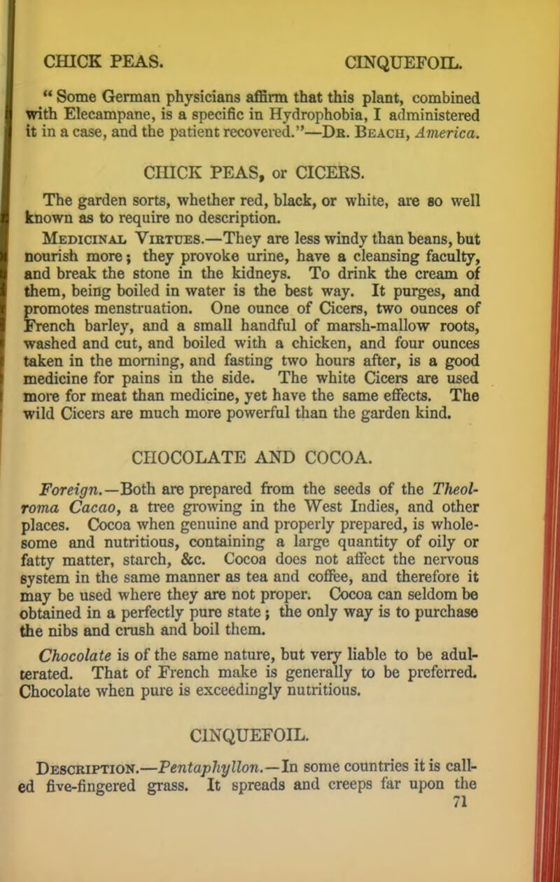  Some German physicians affirm that this plant, combined with Elecampane, is a specific in Hydrophobia, I administered it in a case, and the patient recovered.—Da. Beach, America. CHICK PEAS, or CICEKS. The garden sorts, whether red, black, or white, are so well known as to require no description. Medicinal Vietues.—They are less windy than beans, but nourish more; they provoke urine, have a cleansing faculty, and break the stone in the kidneys. To drink the cream of them, being boiled in water is the best way. It purges, and promotes menstruation. One ounce of Cicers, two ounces of French barley, and a small handful of marsh-mallow roots, washed and cut, and boiled with a chicken, and four ounces taken in the morning, and fasting two hours after, is a good medicine for pains in the side. The white Cicers are used more for meat than medicine, yet have the same effects. The wild Cicers are much more powerful than the garden kind. CHOCOLATE AND COCOA. Foreign.—Both are prepared from the seeds of the Theol- roma Cacao, a tree growing in the West Indies, and other places. Cocoa when genuine and properly prepared, is whole- some and nutritious, containing a large quantity of oily or fatty matter, starch, &c. Cocoa does not affect the nervous system in the same manner as tea and coffee, and therefore it may be used where they are not proper. Cocoa can seldom be obtained in a perfectly pure state; the only way is to purchase the nibs and crush and boil them. Chocolate is of the same nature, but very liable to be adul- terated. That of French make is generally to be preferred. Chocolate when pure is exceedingly nutritious. C1NQUEFOIL. Description.—Pentaphyllon.—In some countries it is call- ed five-fingered grass. It spreads and creeps far upon the