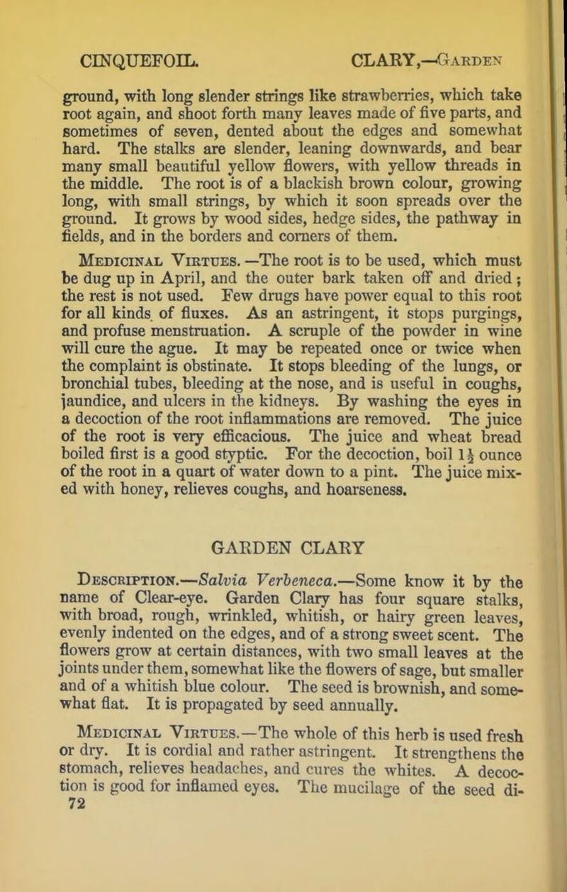 ground, with long slender strings like strawberries, which take root again, and shoot forth many leaves made of five parts, and sometimes of seven, dented about the edges and somewhat hard. The stalks are slender, leaning downwards, and bear many small beautiful yellow flowers, with yellow threads in the middle. The root is of a blackish brown colour, growing long, with small strings, by which it soon spreads over the ground. It grows by wood sides, hedge sides, the pathway in fields, and in the borders and corners of them. Medicinal Virtues. —The root is to be used, which must be dug up in April, and the outer bark taken off and dried; the rest is not used. Few drugs have power equal to this root for all kinds of fluxes. As an astringent, it stops purgings, and profuse menstruation. A scruple of the powder in wine will cure the ague. It may be repeated once or twice when the complaint is obstinate. It stops bleeding of the lungs, or bronchial tubes, bleeding at the nose, and is useful in coughs, Jaundice, and ulcere in the kidneys. By washing the eyes in a decoction of the root inflammations are removed. The juice of the root is very efficacious. The juice and wheat bread boiled first is a good 6typtic. For the decoction, boil 1£ ounce of the root in a quart of water down to a pint. The juice mix- ed with honey, relieves coughs, and hoarseness. GARDEN CLARY Description.—Salvia Verbeneca.—Some know it by the name of Clear-eye. Garden Clary has four square stalks, with broad, rough, wrinkled, whitish, or hairy green leaves, evenly indented on the edges, and of a strong sweet scent. The flowers grow at certain distances, with two small leaves at the joints under them, somewhat like the flowers of sage, but smaller and of a whitish blue colour. The seed is brownish, and some- what flat. It is propagated by seed annually. Medicinal Virtues.—The whole of this herb is used fresh or dry. It is cordial and rather astringent. It strengthens the stomach, relieves headaches, and cures the whites. A decoc- tion is good for inflamed eyes. The mucilage of the seed di-