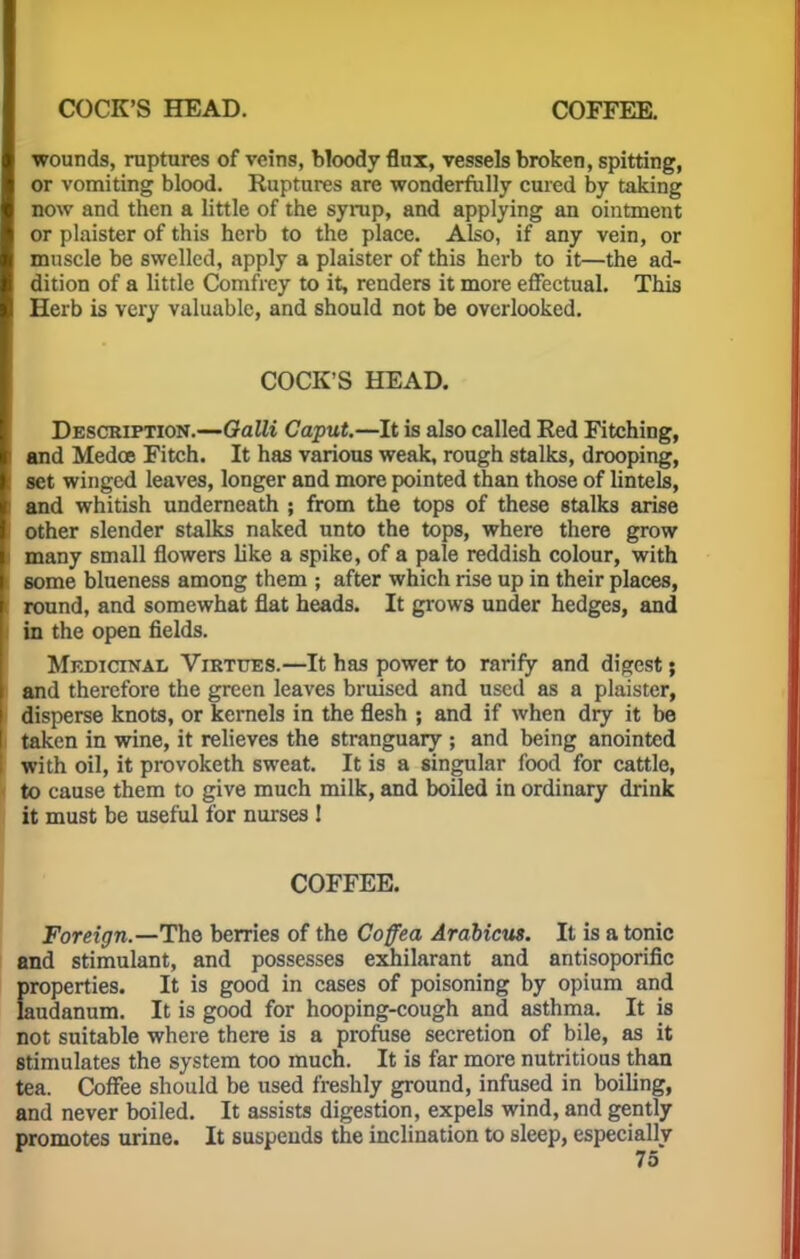 COCK'S HEAD. COFFEE. wounds, ruptures of veins, bloody flux, vessels broken, spitting, or vomiting blood. Ruptures are wonderfully cured by taking now and then a little of the syrup, and applying an ointment or plaister of this herb to the place. Also, if any vein, or muscle be swelled, apply a plaister of this herb to it—the ad- dition of a little Comfrey to it, renders it more effectual. This Herb is very valuable, and should not be overlooked. COCK'S HEAD. Description.—Galli Caput.—It is also called Red Fitching, and Medos Fitch. It has various weak, rough stalks, drooping, set winged leaves, longer and more pointed than those of lintels, i and whitish underneath ; from the tops of these stalks arise other slender stalks naked unto the tops, where there grow i many small flowers like a spike, of a pale reddish colour, with some blueness among them ; after which rise up in their places, I round, and somewhat flat heads. It grows under hedges, and I in the open fields. Medicinal Virtues.—It has power to rarify and digest; and therefore the green leaves bruised and used as a plaister, i disperse knots, or kernels in the flesh ; and if when dry it be i taken in wine, it relieves the stranguary ; and being anointed I with oil, it provoketh sweat. It is a singular food for cattle, to cause them to give much milk, and boiled in ordinary drink it must be useful for nurses ! COFFEE. Foreign.—The berries of the Coffea Arabicus. It is a tonic and stimulant, and possesses exhilarant and antisoporific properties. It is good in cases of poisoning by opium and laudanum. It is good for hooping-cough and asthma. It is not suitable where there is a profuse secretion of bile, as it stimulates the system too much. It is far more nutritious than tea. Coffee should be used freshly ground, infused in boiling, and never boiled. It assists digestion, expels wind, and gently promotes urine. It suspends the inclination to sleep, especially