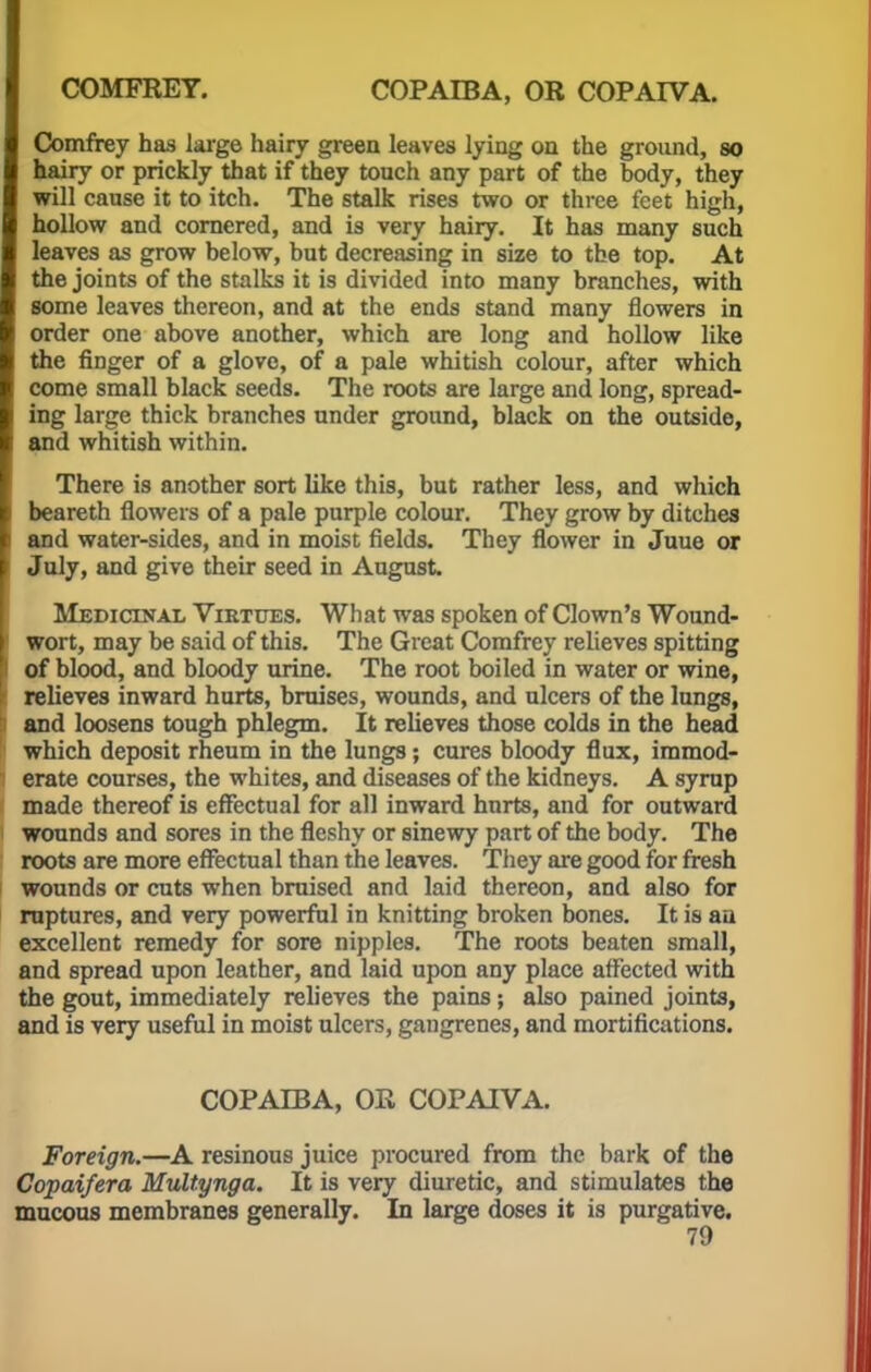 Comfrey has large hairy green leaves lying on the ground, so hairy or prickly that if they touch any part of the body, they will cause it to itch. The stalk rises two or three feet high, hollow and cornered, and is very hairy. It has many such leaves as grow below, but decreasing in size to the top. At the joints of the stalks it is divided into many branches, with some leaves thereon, and at the ends stand many flowers in order one above another, which are long and hollow like the finger of a glove, of a pale whitish colour, after which come small black seeds. The roots are large and long, spread- ing large thick branches under ground, black on the outside, and whitish within. There is another sort like this, but rather less, and which beareth flowers of a pale purple colour. They grow by ditches and water-sides, and in moist fields. They flower in Juue or July, and give their seed in August Medicinal Virtues. What was spoken of Clown's Wound- wort, may be said of this. The Great Comfrey relieves spitting of blood, and bloody urine. The root boiled in water or wine, relieves inward hurts, bruises, wounds, and ulcers of the lungs, and loosens tough phlegm. It relieves those colds in the head which deposit rheum in the lungs; cures bloody flux, immod- erate courses, the whites, and diseases of the kidneys. A syrup made thereof is effectual for all inward hurts, and for outward wounds and sores in the fleshy or sinewy part of the body. The roots are more effectual than the leaves. They are good for fresh wounds or cuts when bruised and laid thereon, and also for ruptures, and very powerful in knitting broken bones. It is an excellent remedy for sore nipples. The roots beaten small, and spread upon leather, and laid upon any place affected with the gout, immediately relieves the pains ; also pained joints, and is very useful in moist ulcers, gangrenes, and mortifications. COPAIBA, OR COPAIVA. Foreign.—A resinous juice procured from the bark of the Copaifera Multynga. It is very diuretic, and stimulates the mucous membranes generally. In large doses it is purgative.
