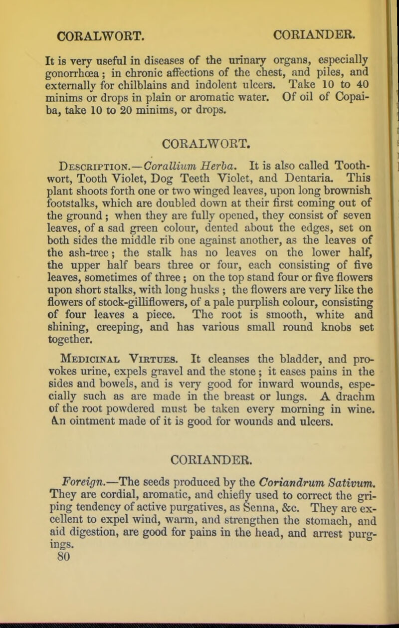 CORALWORT. CORIANDER. It is very useful in diseases of the urinary organs, especially gonorrhoea; in chronic affections of the chest, and piles, and externally for chilblains and indolent ulcers. Take 10 to 40 minims or drops in plain or aromatic water. Of oil of Copai- ba, take 10 to 20 minims, or drops. CORALWORT. Description.—Corallium Herba. It is also called Tooth- wort, Tooth Violet, Dog Teeth Violet, and Dentaria. This plant shoots forth one or two winged leaves, upon long brownish footstalks, which are doubled down at their first coming out of the ground; when they are fully opened, they consist of seven leaves, of a sad green colour, dented about the edges, set on both sides the middle rib one against another, as the leaves of the ash-tree; the stalk has no leaves on the lower half, the upper half bears three or four, each consisting of five leaves, sometimes of three; on the top stand four or five flowers upon short stalks, with long husks ; the flowers are very like the flowers of stock-gilliflowers, of a pale purplish colour, consisting of four leaves a piece. The root is smooth, white and shining, creeping, and has various small round knobs set together. Medicinal Virtues. It cleanses the bladder, and pro- vokes urine, expels gravel and the stone ; it eases pains in the sides and bowels, and is very good for inward wounds, espe- cially such as are made in the breast or lungs. A drachm of the root powdered must be taken every morning in wine. &.n ointment made of it is good for wounds and ulcers. CORIANDER. Foreign.—The seeds produced by the Coriandrum Sativum. They are cordial, aromatic, and chiefly used to correct the gri- ping tendency of active purgatives, as Senna, &c. They are ex- cellent to expel wind, warm, and strengthen the stomach, and aid digestion, are good for pains in the head, and arrest purg- ings.