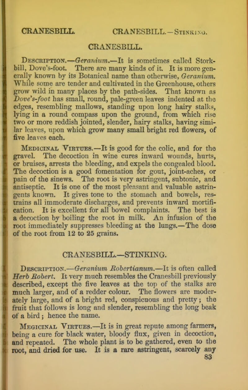 CRANESBELL. CRANESBIXL. - Stinki no. CRANESBLLL. Description.—Gerardum.—It is sometimes called Stork- bill, Dove's-foot. There are many kinds of it. It is more gen- erally known by its Botanical name than otherwise, Geranium. While some are tender and cultivated in the Greenhouse, others grow wild in many places by the path-sides. That known as Dove's-foot has small, round, pale-green leaves indented at the edges, resembling mallows, standing upon long hairy stalks, lying in a round compass upon the ground, from which rise two or more reddish jointed, slender, hairy stalks, having simi- lar leaves, upon which grow many small bright red flowers, of five leaves each. Medicinal Virtues.—It is good for the colic, and for tho gravel. The decoction in wine cures inward wounds, hurts, or bruises, arrests the bleeding, and expels the congealed blood. The decoction is a good fomentation for gout, joint-aches, or pain of the sinews. The root is very astringent, subtonic, and antiseptic. It is one of the most pleasant and valuable astrin- gents known. It gives tone to the stomach and bowels, res- trains all immoderate discharges, and prevents inward mortifi- cation. It is excellent for all bowel complaints. The best is a decoction by boiling the root in milk. An infusion of the root immediately suppresses bleeding at the lungs.—The dose of the root from 12 to 25 grains. CEANESBLLL.—STINKING. Description.—Geranium Robertianum.—It is often called Herb Robert. It very much resembles the Cranesbill previously described, except the five leaves at the top of the stalks are much larger, and of a redder colour. The flowers are moder- ately large, and of a bright red, conspicuous and pretty; the fruit that follows is long and slender, resembling the long beak of a bird ; hence the name. Megicinal Virtues.—It is in great repute among farmers, being a cure for black water, bloody flux, given in decoction, and repeated. The whole plant is to be gathered, even to the root, and dried for use. It is a rare astringent, scarcely any