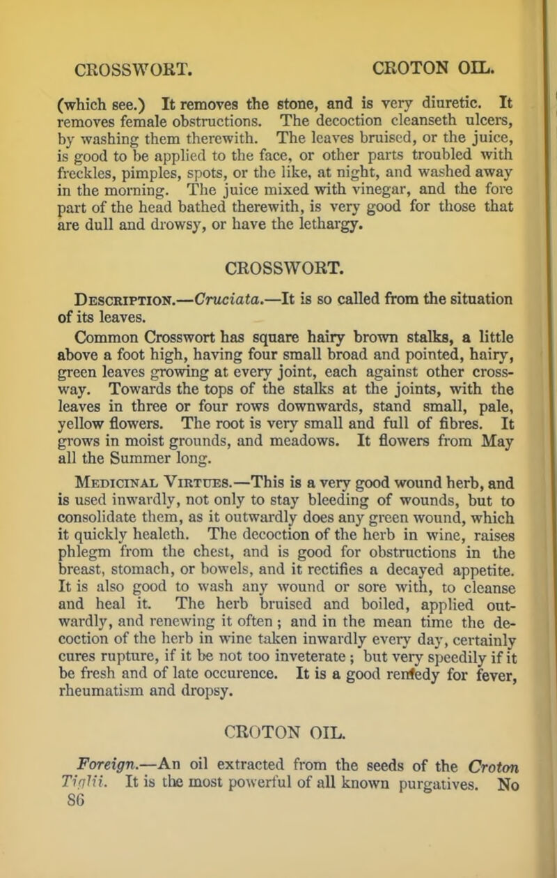 CROSSWORT. CROTON OIL. (which see.) It removes the stone, and is very diuretic. It removes female obstructions. The decoction cleanseth ulcers, by washing them therewith. The leaves bruised, or the juice, is good to be applied to the face, or other parts troubled with freckles, pimples, spots, or the like, at night, and washed away in the morning. The juice mixed with vinegar, and the fore part of the head bathed therewith, is very good for those that are dull and drowsy, or have the lethargy. CROSSWORT. Description.—Cruciata.—It is so called from the situation of its leaves. Common Crosswort has square hairy brown stalks, a little above a foot high, having four small broad and pointed, hairy, green leaves growing at every joint, each against other cross- way. Towards the tops of the stalks at the joints, with the leaves in three or four rows downwards, stand small, pale, yellow flowers. The root is very small and full of fibres. It grows in moist grounds, and meadows. It flowers from May all the Summer long. Medicinal, Virtues.—This is a very good wound herb, and is used inwardly, not only to stay bleeding of wounds, but to consolidate them, as it outwardly does any green wound, which it quickly healeth. The decoction of the herb in wine, raises phlegm from the chest, and is good for obstructions in the breast, stomach, or bowels, and it rectifies a decayed appetite. It is also good to wash any wound or sore with, to cleanse and heal it. The herb bruised and boiled, applied out- wardly, and renewing it often ; and in the mean time the de- coction of the herb in wine taken inwardly every day, certainly cures rupture, if it be not too inveterate; but very speedily if it be fresh and of late occurence. It is a good rerdedy for fever, rheumatism and dropsy. CROTON OIL. Foreign.—An oil extracted from the seeds of the Croton TifllU. It is the most powerful of all known purgatives. No