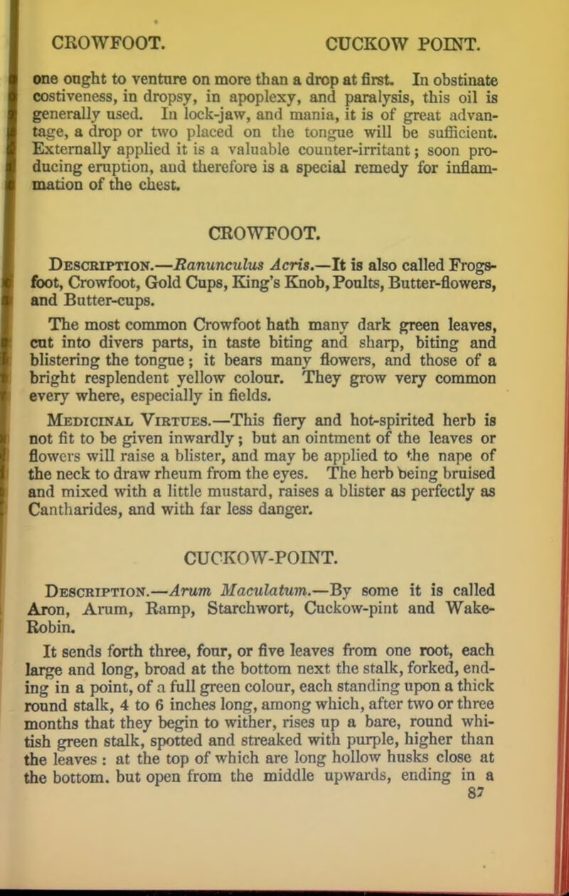 one ought to venture on more than a drop at first. In obstinate costiveness, in dropsy, in apoplexy, and paralysis, this oil is generally used. In lock-jaw, and mania, it is of great advan- tage, a drop or two placed on the tongue will be sufficient. Externally applied it is a valuable counter-irritant; soon pro- ducing eruption, and therefore is a special remedy for inflam- mation of the chest. CROWFOOT. Description.—Ranunculus Acris.—It is also called Frogs- foot, Crowfoot, Gold Cups, King's Knob, Poults, Butter-flowers, and Butter-cups. The most common Crowfoot hath many dark green leaves, cut into divers parts, in taste biting and sharp, biting and blistering the tongue; it bears many flowers, and those of a bright resplendent yellow colour. They grow very common every where, especially in fields. Medicinal Virtues.—This fiery and hot-spirited herb is not fit to be given inwardly; but an ointment of the leaves or flowers will raise a blister, and may be applied to f,he nape of the neck to draw rheum from the eyes. The herb being bruised and mixed with a little mustard, raises a blister as perfectly as Cantharides, and with far less danger. CUCKOW-POINT. Description.—Arum Maculatum.—By some it is called Axon, Arum, Ramp, Starchwort, Cuckow-pint and Wake- Robin. It sends forth three, four, or five leaves from one root, each large and long, broad at the bottom next the stalk, forked, end- ing in a point, of a full green colour, each standing upon a thick round stalk, 4 to 6 inches long, among which, after two or three months that they begin to wither, rises up a bare, round whi- tish green stalk, spotted and streaked with purple, higher than the leaves : at the top of which are long hollow husks close at the bottom, but open from the middle upwards, ending in a