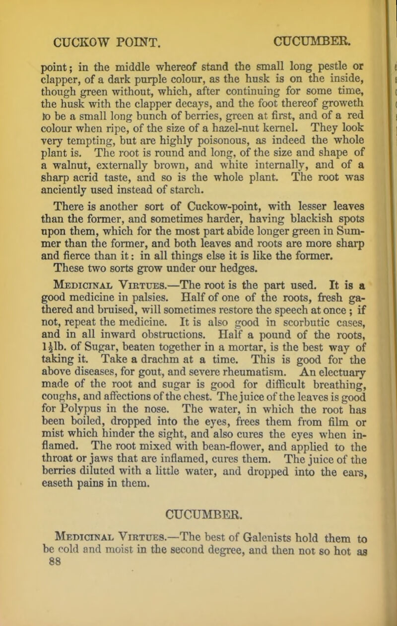 point; in the middle whereof stand the small long pestle or clapper, of a dark purple colour, as the husk is on the inside, though green without, which, after continuing for some time, the husk with the clapper decays, and the foot thereof groweth lo be a small long bunch of berries, green at first, and of a red colour when ripe, of the size of a hazel-nut kernel. They look very tempting, but are highly poisonous, as indeed the whole plant is. The root is round and long, of the size and shape of a walnut, externally brown, and white internally, and of a sharp acrid taste, and so is the whole plant. The root was anciently used instead of starch. There is another sort of Cuckow-point, with lesser leaves than the former, and sometimes harder, having blackish spots upon them, which for the most part abide longer green in Sum- mer than the former, and both leaves and roots are more sharp and fierce than it: in all things else it is like the former. These two sorts grow under our hedges. Medicinal Virtues.—The root is the part used. It is a good medicine in palsies. Half of one of the roots, fresh ga- thered and bruised, will sometimes restore the speech at once ; if not, repeat the medicine. It is also good in scorbutic cases, and in all inward obstructions. Half a pound of the roots, l£lb. of Sugar, beaten together in a mortar, is the best way of taking it. Take a drachm at a time. This is good for the above diseases, for gout, and severe rheumatism. An electuary made of the root and sugar is good for difficult breathing, coughs, and affections of the chest. The juice of the leaves is good for Polypus in the nose. The water, in which the root has been boiled, dropped into the eyes, frees them from film or mist which hinder the sight, and also cures the eyes when in- flamed. The root mixed with bean-flower, and applied to the throat or jaws that are inflamed, cures them. The juice of the berries diluted with a little water, and dropped into the ears, easeth pains in them. CUCUMBER. Medictnal Virtues.—The best of Galenists hold them to be cold and moist in the second degree, and then not so hot aa