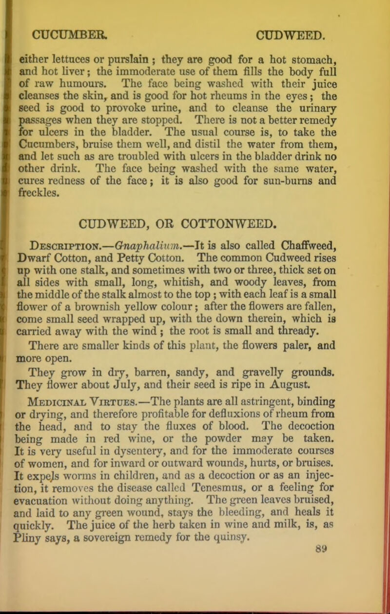 either lettuces or purslain ; they are good for a hot stomach, and hot liver; the immoderate use of them fills the body full of raw humours. The face being washed with their juice cleanses the skin, and is good for hot rheums in the eyes; the seed is good to provoke urine, and to cleanse the urinary passages when they are stopped. There is not a better remedy for ulcers in the bladder. The usual course is, to take the Cucumbers, bruise them well, and distil the water from them, and let such as are troubled with ulcers in the bladder drink no other drink. The face being washed with the same water, cures redness of the face; it is also good for sun-burns and freckles. CUDWEED, OR COTTONWEED. Description.—Gnaphalium.—It is also called Chaffweed, Dwarf Cotton, and Petty Cotton. The common Cudweed rises op with one stalk, and sometimes with two or three, thick set on all sides with small, long, whitish, and woody leaves, from the middle of the stalk almost to the top; with each leaf is a small flower of a brownish yellow colour; after the flowers are fallen, come small seed wrapped up, with the down therein, which is carried away with the wind ; the root is small and thready. There are smaller kinds of this plant, the flowers paler, and more open. They grow in diy, barren, sandy, and gravelly grounds. They flower about July, and their seed is ripe in August. Medicinal Virtues.—The plants are all astringent, binding or drying, and therefore profitable for defluxions of rheum from the head, and to stay the fluxes of blood. The decoction being made in red wine, or the powder may be taken. It is very useful in dysentery, and for the immoderate courses of women, and for inward or outward wounds, hurts, or bruises. It expejs worms in children, and as a decoction or as an injec- tion, it removes the disease called Tenesmus, or a feeling for evacuation without doing anything. The green leaves bruised, and laid to any green wound, stays the bleeding, and heals it quickly. The juice of the herb taken in wine and milk, is, as Pliny says, a sovereign remedy for the quinsy.