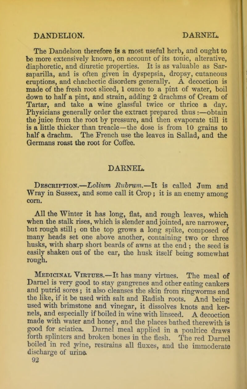 The Dandelion therefore is a most useful herb, and ought to be more extensively known, on account of its tonic, alterative, diaphoretic, and diuretic properties. It is as valuable as Sar- saparilla, and is often given in dyspepsia, dropsy, cutaneous eruptions, and chachectic disorders generally. A decoction is made of the fresh root sliced, 1 ounce to a pint of water, boil down to half a pint, and strain, adding 2 drachms of Cream of Tartar, and take a wine glassful twice or thrice a day. Physicians generally order the extract prepared thus :—obtain the juice from the root by pressure, and then evaporate till it is a little thicker than treacle—the dose is from 10 grains to half a drachm. The French use the leaves in Sallad, and the Germans roast the root for Coffee. DARNEL. Description.—Lolium Eubrum.—It is called Jum and Wray in Sussex, and some call it Crop; it is an enemy among corn. All the Winter it has long, flat, and rough leaves, which when the stalk rises, which is slender and jointed, are narrower, but rough still; on the top grows a long spike, composed of many heads set one above another, containing two or three husks, with sharp short beards of awns at the end ; the seed is easily shaken out of the ear, the husk itself being somewhat rough. Medicinal Virtues.—It has many virtues. The meal of Darnel is very good to stay gangrenes and other eating cankers and putrid sores; it also cleanses the skin from ringworms and the like, if it be used with salt and Radish roots. And being used with brimstone and vinegar, it dissolves knots and ker- nels, and especially if boiled in wine with linseed. A decoction made with water and honey, and the places bathed therewith is good for sciatica. Darnel meal applied in a poultice draws forth splinters and broken bones in the flesh. The red Darnel boiled in red wine, restrains all fluxes, and the immoderate discharge of urine.