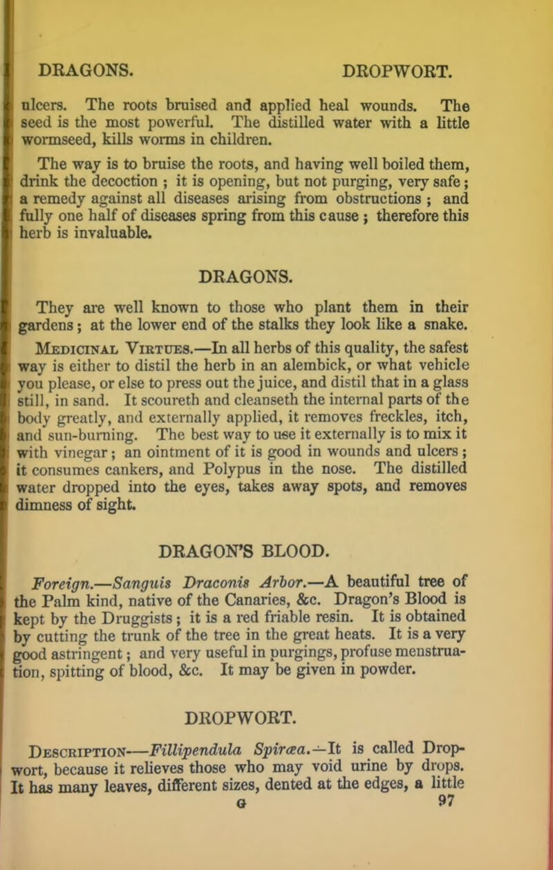 DRAGONS. DROPWORT. nlcers. The roots bruised and applied heal wounds. The seed is the most powerful. The distilled water with a little wormseed, kills worms in children. The way is to bruise the roots, and having well boiled them, drink the decoction ; it is opening, but not purging, very safe; a remedy against all diseases arising from obstructions ; and fully one half of diseases spring from this cause ; therefore this herb is invaluable. DRAGONS. They are well known to those who plant them in their I gardens; at the lower end of the stalks they look like a snake. Medicinal Virtues.—In all herbs of this quality, the safest l way is either to distil the herb in an alembick, or what vehicle you please, or else to press out the juice, and distil that in a glass still, in sand. It scoureth and cleanseth the internal parts of the [ body greatly, and externally applied, it removes freckles, itch, and sun-burning. The best way to use it externally is to mix it with vinegar; an ointment of it is good in wounds and ulcers ; it consumes cankers, and Polypus in the nose. The distilled water dropped into the eyes, takes away spots, and removes dimness of sight. DRAGON'S BLOOD. Foreign.—Sanguis Draconis Arbor.—A beautiful tree of the Palm kind, native of the Canaries, &c. Dragon's Blood is kept by the Druggists; it is a red friable resin. It is obtained by cutting the trunk of the tree in the great heats. It is a very good astringent; and very useful in purgings, profuse menstrua- tion, spitting of blood, &c. It may be given in powder. DROPWORT. Description—Fillipendula Spiraa.—It is called Drop- wort, because it relieves those who may void urine by drops. It has many leaves, different sizes, dented at the edges, a little