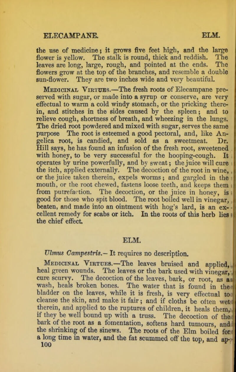 ELECAMPANE. ELM. the use of medicine; it grows five feet high, and the large flower is yellow. The stalk is round, thick and reddish. The leaves are long, large, rough, and pointed at the ends. The flowers grow at the top of the branches, and resemble a double sun-flower. They are two inches wide and very beautiful. Medicinal Virtues.—The fresh roots of Elecampane pre- served with sugar, or made into a syrup or conserve, are very effectual to warm a cold windy stomach, or the pricking there- in, and stitches in the sides caused by the spleen; and to relieve cough, shortness of breath, and wheezing in the lungs. The dried root powdered and mixed with sugar, serves the same purpose The root is esteemed a good pectoral, and, like An- gelica root, is candied, and sold as a sweetmeat. Dr. Hill says, he has found an infusion of the fresh root, sweetened with honey, to be very successful for the hooping-cough. It operates by urine powerfully, and by sweat; the juice will cure the itch, applied externally. The decoction of the root in wine,, or the juice taken therein, expels worms; and gargled in the i mouth, or the root chewed, fastens loose teeth, and keeps them i from putrefaction. The decoction, or the juice in honey, is • good for those who spit blood. The root boiled well in vinegar, beaten, and made into an ointment with hog's lard, is an ex- ■ cellent remedy for scabs or itch. In the roots of this herb lies l the chief effect ELM. Ulmus Campestris.— It requires no description. Medicinal Virtues.—The leaves bruised and applied, heal green wounds. The leaves or the bark used with vinegar,, cure scurvy. The decoction of the leaves, bark, or root, as a wash, heals broken bones. The water that is found in the* bladder on the leaves, while it is fresh, is very effectual to | cleanse the skin, and make it fair; and if cloths be often wetl therein, and applied to the ruptures of children, it heals them,-] if they be well bound up with a truss. The decoction of thai bark of the root as a fomentation, softens hard tumours, and j the shrinking of the sinews. The roots of the Elm boiled for ■ a long time in water, and the fat scummed off the top, and ap-H