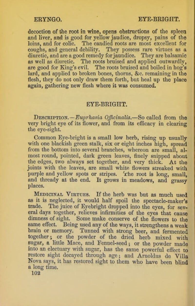 decoction of the root in wine, opens obstructions of the spleen and liver, and is good for yellow jaudice, dropsy, pains of the loins, and for colic. The candied roots are most excellent for coughs, and general debility. They possess rare virtues as a diuretic, and are a good remedy for jaundice. They are balsamic as well as diuretic. The roots bruised and applied outwardly, are good for King's evil. The roots bruised and boiled in hog's lard, and applied to broken bones, thorns, &c. remaining in the flesh, they do not only draw them forth, but heal up the place again, gathering new flesh where it was consumed. EYE-BRIGHT. Description.—Euprhasia Officinalis.—So called from the very bright eye of its flower, and from its efficacy in clearing the eye-sight. Common Eye-bright is a small low herb, rising up usually with one blackish green stalk, six or eight inches high, spread from the bottom into several branches, whereon are small, al- most round, pointed, dark green leaves, finely snipped about the edges, two always set together, and very thick. At the joints with the leaves, are small white flowers streaked with purple and yellow spots or stripes, 'rhe root is long, small, and thready at the end. It grows in meadows, and grassy places. Medicinal Virtues. If the herb was but as much used as it is neglected, it would half spoil the spectacle-maker's trade. The juice of Eyebright dropped into the eyes, for sev- eral days together, relieves infirmities of the eyes that cause dimness of sight. Some make conserve of the flowers to the same effect. Being used any of the ways, it strengthens a weak brain or memory. Tunned with strong beer, and fermented together; or the powder of the dried herb mixed with sugar, a little Mace, and Fennel-seed; or the powder made into an electuary with sugar, has the same powerful effect to restore sight decayed through age; and Arnoldus de Villa Nova says, it has restored sight to them who have been blind a long time.