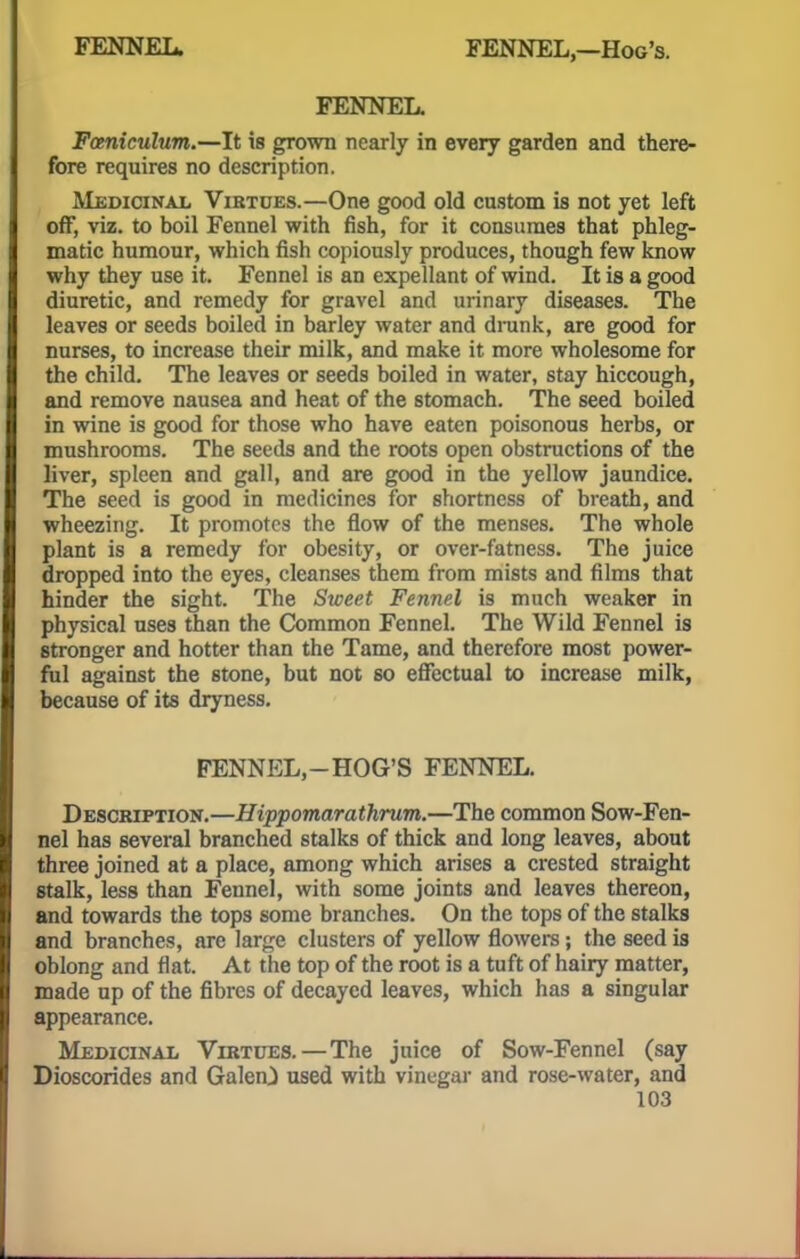 FENNEL Fceniculum.—It is grown nearly in every garden and there- fore requires no description. Medicinal Vibtdes.—One good old custom is not yet left off, viz. to boil Fennel with fish, for it consumes that phleg- matic humour, which fish copiously produces, though few know why they use it. Fennel is an expellant of wind. It is a good diuretic, and remedy for gravel and urinary diseases. The leaves or seeds boiled in barley water and drank, are good for nurses, to increase their milk, and make it more wholesome for the child. The leaves or seeds boiled in water, stay hiccough, and remove nausea and heat of the stomach. The seed boiled in wine is good for those who have eaten poisonous herbs, or mushrooms. The seeds and the roots open obstructions of the liver, spleen and gall, and are good in the yellow jaundice. The seed is good in medicines for shortness of breath, and wheezing. It promotes the flow of the menses. The whole plant is a remedy for obesity, or over-fatness. The juice dropped into the eyes, cleanses them from mists and films that hinder the sight. The Sweet Fennel is much weaker in physical uses than the Common Fennel. The Wild Fennel is stronger and hotter than the Tame, and therefore most power- ful against the stone, but not so effectual to increase milk, because of its dryness. FENNEL,—HOG'S FENNEL. Description.—Hippomarathrum.—The common Sow-Fen- nel has several branched stalks of thick and long leaves, about three joined at a place, among which arises a crested straight stalk, less than Fennel, with some joints and leaves thereon, and towards the tops some branches. On the tops of the stalks and branches, are large clusters of yellow flowers; the seed is oblong and flat. At the top of the root is a tuft of hairy matter, made up of the fibres of decayed leaves, which has a singular appearance. Medicinal Virtues.—The juice of Sow-Fennel (say Dioscorides and Galen} used with vinegar and rose-water, and