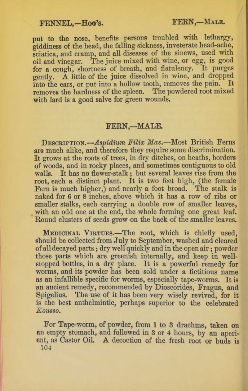 put to the nose, benefits persons troubled with lethargy, giddiness of the head, the falling sickness, inveterate head-ache, sciatica, and cramp, and all diseases of the sinews, used with oil and vinegar. The juice mixed with wine, or egg, is good for a cough, shortness of breath, and flatulency. It purges gently. A little of the juice dissolved in wine, and dropped into the ears, or put into a hollow tooth, removes the pain. It removes the hardness of the spleen. The powdered root mixed with lard is a good salve for green wounds. FERN—MALE. Description.—Aspidium Filix Mas.—Most British Ferns are much alike, and therefore they require some discrimination. It grows at the roots of trees, in dry ditches, on heaths, borders of woods, and in rocky places, and sometimes contiguous to old walls. It has no flower-stalk; but several leaves rise from the root, each a distinct plant. It is two feet high, (the female Fern is much higher,) and nearly a foot broad. The stalk is naked for 6 or 8 inches, above which it has a row of ribs or smaller stalks, each carrying a double row of smaller leaves, with an odd one at the end, the whole forming one great leaf. Round clusters of seeds grow on the back of the smaller leaves. Medicinal Virtues.—The root, which is chiefly used, should be collected from July to September, washed and cleared of all decayed parts ; dry well quickly and in the open air; powder those parts which are greenish internally, and keep in well- stopped bottles, in a dry place. It is a powerful remedy for worms, and its powder has been sold under a fictitious name as an infallible specific for worms, especially tape-worms. It is an ancient remedy, recommended by Dioscorides, Fragus, and Spigelius. The use of it has been very wisely revived, for it is the best anthelmintic, perhaps superior to the celebrated Kousso. For Tape-worm, of powder, from 1 to 3 drachms, taken on an empty stomach, and followed in 3 or 4 hours, by an aperi- ent, as Castor Oil. A decoction of the fresh root or buds is