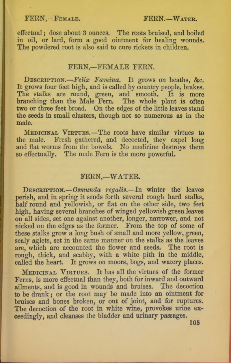 FERN, -Female. FERN. —Water. effectual; dose about 3 ounces. The roots bruised, and boiled in oil, or lard, form a good ointment for healing wounds. The powdered root is also said to cure rickets in children. FERN,—FEMALE FERN. Description.—Felix Famina. It grows on heaths, &c. It grows four feet high, and is called by country people, brakes. The stalks are round, green, and smooth. It is more branching than the Male Fern. The whole plant is often two or three feet broad. On the edges of the little leaves stand the seeds in small clusters, though not so numerous as in the male. Medicinal Virtues.—The roots have similar virtues to the male. Fresh gathered, and decocted, they expel long and flat worms from the bowels. No medicine destroys them so efl'ectually. The male Fern is the more powerful. FERN—WATER. Description.—Osmunda regalis.—In winter the leaves perish, and in spring it sends forth several rough hard stalks, half round and yellowish, or flat on the other side, two feet high, having several branches of winged yellowish green leaves on all sides, set one against another, longer, narrower, and not nicked on the edges as the former. From the top of some of these stalks grow a long bush of small and more yellow, green, scaly aglets, set in the same manner on the stalks as the leaves are, which are accounted the flower and seeds. The root is rough, thick, and scabby, with a white pith in the middle, called the heart. It grows on moors, bogs, and watery places. Medicinal Virtues. It has all the virtues of the former Ferns, is more effectual than they, both for inward and outward ailments, and is good in wounds and bruises. The decoction to be drank; or the root may be made into an ointment for bruises and bones broken, or out of joint, and for ruptures. The decoction of the root in white wine, provokes urine ex- ceedingly, and cleanses the bladder and urinary passages.