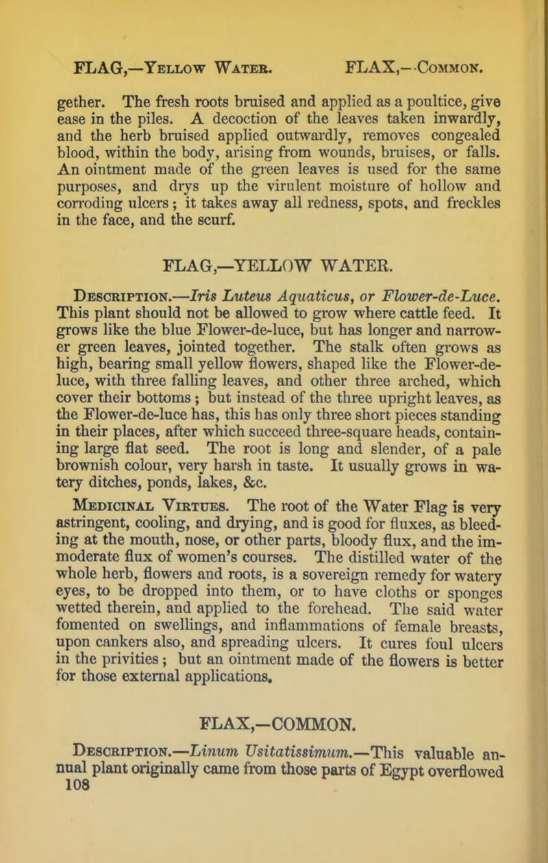 gether. The fresh roots bruised and applied as a poultice, give ease in the piles. A decoction of the leaves taken inwardly, and the herb bruised applied outwardly, removes congealed blood, within the body, arising from wounds, bruises, or falls. An ointment made of the green leaves is used for the same purposes, and drys up the virulent moisture of hollow and corroding ulcers ; it takes away all redness, spots, and freckles in the face, and the scurf. FLAG—YELLOW WATER. Description.—Iris Luteus Aquaticus, or Flower-de-Luce. This plant should not be allowed to grow where cattle feed. It grows like the blue Flower-de-luce, but has longer and narrow- er green leaves, jointed together. The stalk often grows as high, bearing small yellow flowers, shaped like the Flower-de- luce, with three falling leaves, and other three arched, which cover their bottoms; but instead of the three upright leaves, as the Flower-de-luce has, this has only three short pieces standing in their places, after which succeed three-square heads, contain- ing large flat seed. The root is long and slender, of a pale brownish colour, very harsh in taste. It usually grows in wa- tery ditches, ponds, lakes, &c. Medicinal Virtues. The root of the Water Flag is very astringent, cooling, and drying, and is good for fluxes, as bleed- ing at the mouth, nose, or other parts, bloody flux, and the im- moderate flux of women's courses. The distilled water of the whole herb, flowers and roots, is a sovereign remedy for watery eyes, to be dropped into them, or to have cloths or sponges wetted therein, and applied to the forehead. The said water fomented on swellings, and inflammations of female breasts, upon cankers also, and spreading ulcers. It cures foul ulcers in the privities ; but an ointment made of the flowers is better for those external applications. FLAX,-COMMON. Description.—Linum Usitatissimum.—This valuable an- nual plant originally came from those parts of Egypt overflowed
