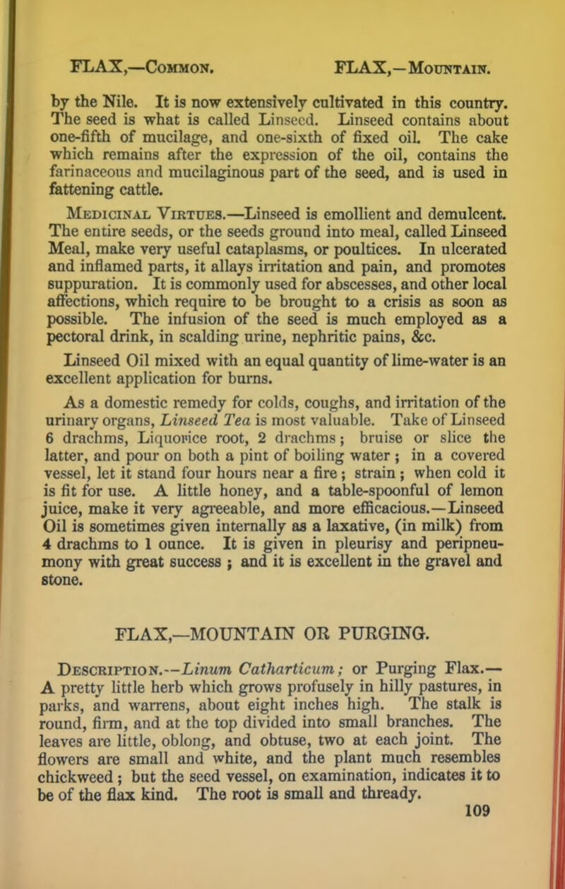 by the Nile. It is now extensively cultivated in this country. The seed is what is called Linseed. Linseed contains about one-fifth of mucilage, and one-sixth of fixed oil. The cake which remains after the expression of the oil, contains the farinaceous and mucilaginous part of the seed, and is used in fattening cattle. Medicinal Virtues.—Linseed is emollient and demulcent. The entire seeds, or the seeds ground into meal, called Linseed Meal, make very useful cataplasms, or poultices. In ulcerated and inflamed parts, it allays irritation and pain, and promotes suppuration. It is commonly used for abscesses, and other local affections, which require to be brought to a crisis as soon as possible. The infusion of the seed is much employed as a pectoral drink, in scalding urine, nephritic pains, &c. Linseed Oil mixed with an equal quantity of lime-water is an excellent application for burns. As a domestic remedy for colds, coughs, and irritation of the urinary organs, Linseed Tea is most valuable. Take of Linseed 6 drachms, Liquoi'ice root, 2 drachms; bruise or slice the latter, and pour on both a pint of boiling water ; in a covered vessel, let it stand four hours near a fire; strain ; when cold it is fit for use. A little honey, and a table-spoonful of lemon juice, make it very agreeable, and more efficacious.—Linseed Oil is sometimes given internally as a laxative, (in milk) from 4 drachms to 1 ounce. It is given in pleurisy and peripneu- mony with great success ; and it is excellent in the gravel and stone. FLAX,—MOUNTAIN OR PURGING. Description.--Li'nMTO Catharticum; or Purging Flax.— A pretty little herb which grows profusely in hilly pastures, in parks, and warrens, about eight inches high. The stalk is round, firm, and at the top divided into small branches. The leaves are little, oblong, and obtuse, two at each joint. The flowers are small and white, and the plant much resembles chickweed ; but the seed vessel, on examination, indicates it to be of the flax kind. The root is small and thready.