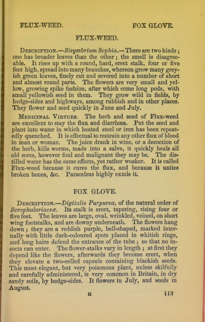 FLUX-WEED. Description.—Sisymbrium Sophia.—There are two kinds ; one has broader leaves than the other ; the smell is disagree- able. It rises up with a round, hard, erect stalk, four or fivo feet high, spread into many branches, whereon grow many grey- ish green leaves, finely cut and severed into a number of short and almost round parts. The flowers are very small and yel- low, growing spike fashion, after which come long pods, with small yellowish seed in them. They grow wild in fields, by hedge-sides and highways, among rubbish and in other places. They flower and seed quickly in June and July. Medicinal Virtues. The herb and seed of Flux-weed are excellent to stay the flux and diarrhoea. Put the seed and plant into water in which heated steel or iron has been repeat- edly quenched. It is effectual to restrain any other flux of blood in man or woman. The juice drank in wine, or a decoction of the herb, kills worms, made into a salve, it quickly heals all old sores, however foul and malignant they may be. The dis- tilled water has the same effects, yet rather weaker. It is called Flux-weed because it cures the flux, and because it unites broken bones, &c. Paracelsus highly extols it. FOX GLOVE. Description.—Digitalis Purpurea, of the natural order of Scrophulariacea. Its stalk is erect, tapering, rising four or five feet. The leaves are large, oval, wrinkled, veined, on short wing footstalks, and are downy underneath. The flowers hang down ; they are a reddish purple, bell-shaped, marked inter- nally with little dark-coloured spots placed in whitish rings, and long hairs defend the entrance of the tube ; so that no in- sects can enter. The flower-stalks vary in length ; at first they depend like the flowers, afterwards they become erect, when they elevate a two-celled capsule containing blackish seeds. This most elegant, but very poisonous plant, unless skilfully and carefully administered, is very common in Britain, in dry sandy soils, by hedge-sides. It flowers in July, and seeds in August.