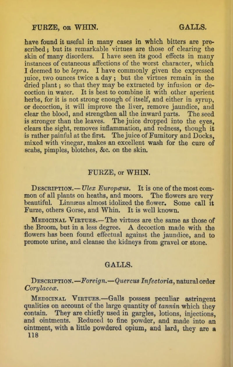 have found it useful in many cases in which bitters are pre- scribed ; but its remarkable virtues are those of clearing the skin of many disorders. I have seen its good effects in many instances of cutaneous affections of the worst character, which I deemed to be lepra. I have commonly given the expressed juice, two ounces twice a day ; but the virtues remain in the dried plant; so that they may be extracted by infusion or de- coction in water. It is best to combine it with other aperient herbs, for it is not strong enough of itself, and either in syrup, or decoction, it will improve the liver, remove jaundice, and clear the blood, and strengthen all the inward parts. The seed is stronger than the leaves. The juice dropped into the eyes, clears the sight, removes inflammation, and redness, though it is rather painful at the first. The juice of Fumitory and Docks, mixed with vinegar, makes an excellent wash for the cure of scabs, pimples, blotches, &c. on the skin. FURZE, or WHIN. Description.— Ulex Europceus. It is one of the most com- mon of all plants on heaths, and moors. The flowers are very beautiful. Linnaeus almost idolized the flower. Some call it Furze, others Gorse, and Whin. It is well known. Medicinal Virtues.—The virtues are the same as those of the Broom, but in a less degree. A decoction made with the flowers has been found effectual against the jaundice, and to promote urine, and cleanse the kidneys from gravel or stone. GALLS. Description.— Foreign.—Quercus Infectoria, natural order Corylacece. Medicinal Virtues.—Galls possess peculiar astringent qualities on account of the large quantity of tannin which they contain. They are chiefly used in gargles, lotions, injections, and ointments. Reduced to fine powder, and made into an ointment, with a little powdered opium, and lard, they are a