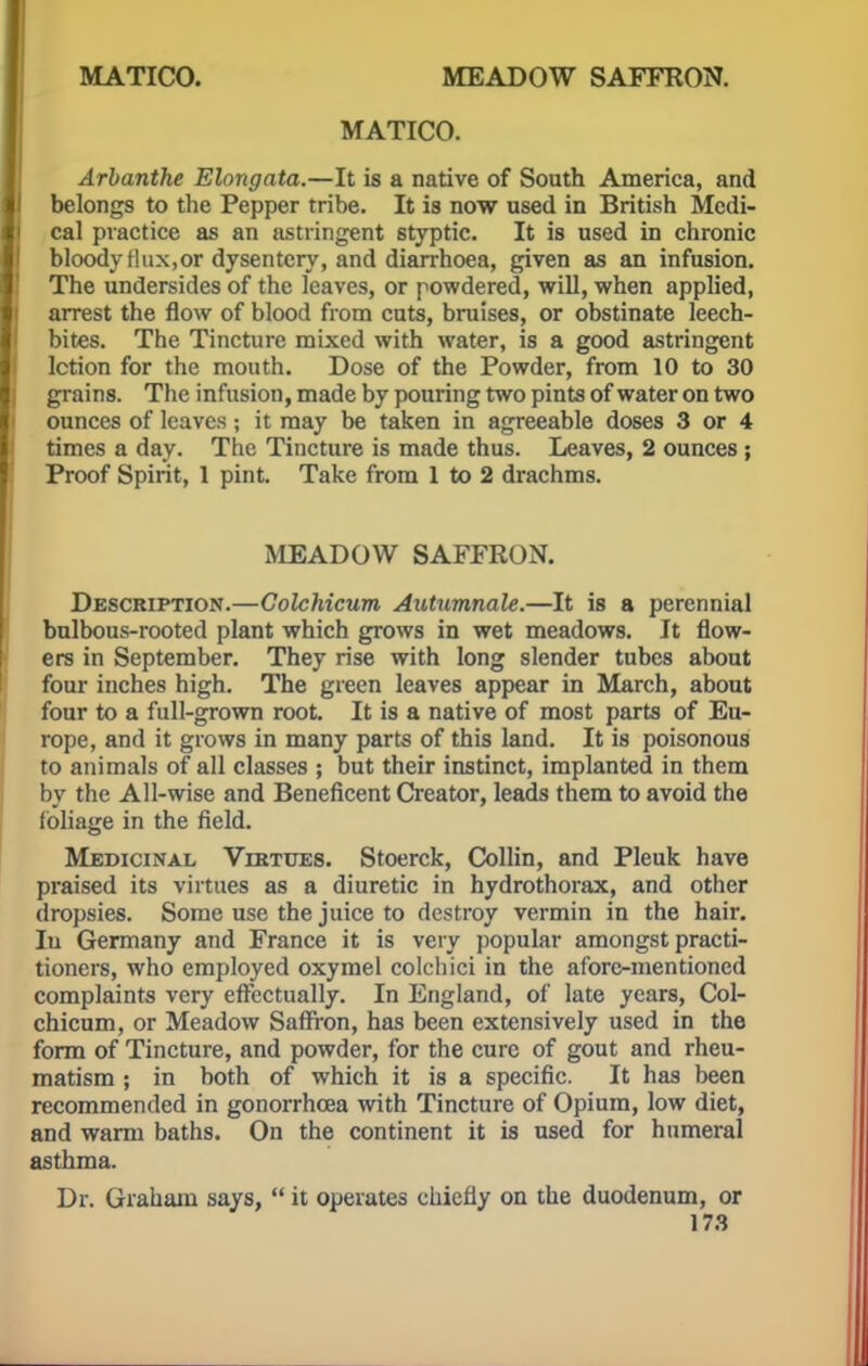 MATICO. MEADOW SAFFRON. MATICO. Arbanthe Elongata.—It is a native of South America, and belongs to the Pepper tribe. It is now used in British Medi- cal practice as an astringent styptic. It is used in chronic bloody Hux,or dysentery, and diarrhoea, given as an infusion. The undersides of the leaves, or powdered, will, when applied, arrest the flow of blood from cuts, bruises, or obstinate leech- bites. The Tincture mixed with water, is a good astringent lction for the mouth. Dose of the Powder, from 10 to 30 grains. The infusion, made by pouring two pints of water on two ounces of leaves ; it may be taken in agreeable doses 3 or 4 times a day. The Tincture is made thus. Leaves, 2 ounces; Proof Spirit, 1 pint. Take from 1 to 2 drachms. MEADOW SAFFRON. Description.—Colchicum Autumnale.—It is a perennial bulbous-rooted plant which grows in wet meadows. It flow- ers in September. They rise with long slender tubes about four inches high. The green leaves appear in March, about four to a full-grown root. It is a native of most parts of Eu- rope, and it grows in many parts of this land. It is poisonous to animals of all classes ; but their instinct, implanted in them by the All-wise and Beneficent Creator, leads them to avoid the foliage in the field. Medicinal Virtues. Stoerck, Collin, and Pleuk have praised its virtues as a diuretic in hydrothorax, and other dropsies. Some use the juice to destroy vermin in the hair. Iu Germany and France it is very popular amongst practi- tioners, who employed oxymel colcliici in the aforc-mentioned complaints very effectually. In England, of late years, Col- chicum, or Meadow Saffron, has been extensively used in the form of Tincture, and powder, for the cure of gout and rheu- matism ; in both of which it is a specific. It has been recommended in gonorrhoea with Tincture of Opium, low diet, and warm baths. On the continent it is used for humeral asthma. Dr. Graham says,  it operates chiefly on the duodenum, or