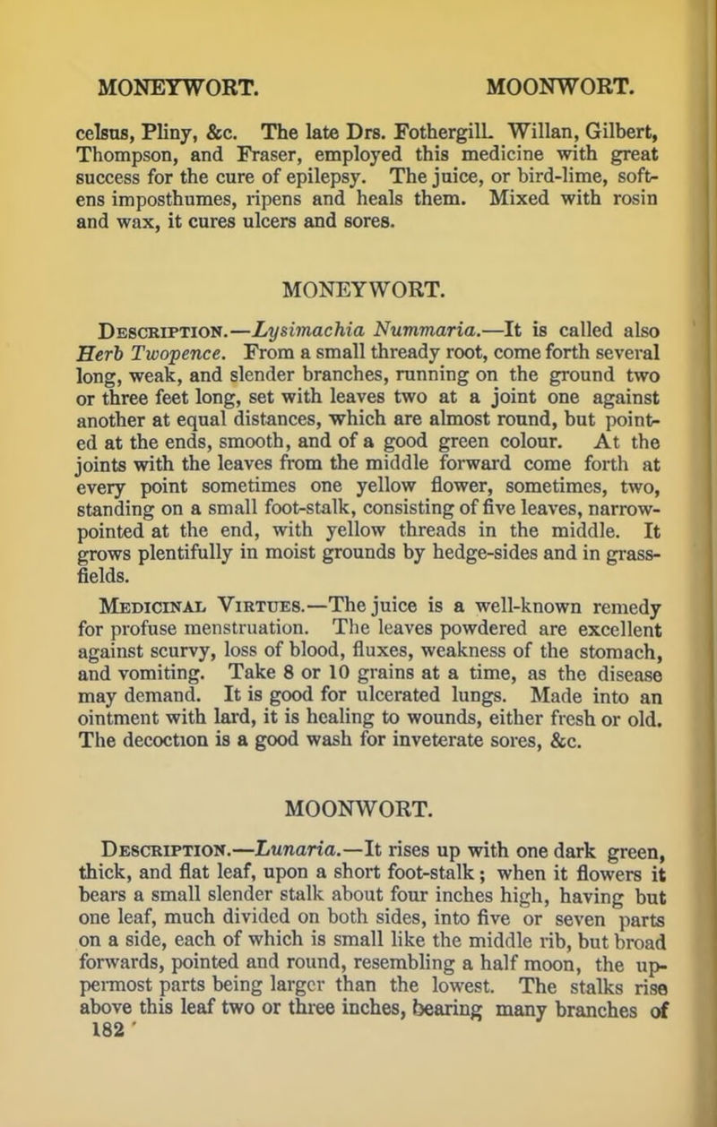 celsus, Pliny, &c. The late Drs. FothergilL Willan, Gilbert, Thompson, and Fraser, employed this medicine with great success for the cure of epilepsy. The juice, or bird-lime, soft- ens imposthumes, ripens and heals them. Mixed with rosin and wax, it cures ulcers and sores. MONEYWORT. Description.—Lysimachia Nummaria.—It is called also Herb Twopence. From a small thready root, come forth several long, weak, and slender branches, running on the ground two or three feet long, set with leaves two at a joint one against another at equal distances, which are almost round, but point- ed at the ends, smooth, and of a good green colour. At the joints with the leaves from the middle forward come forth at every point sometimes one yellow flower, sometimes, two, standing on a small foot-stalk, consisting of five leaves, narrow- pointed at the end, with yellow threads in the middle. It grows plentifully in moist grounds by hedge-sides and in grass- fields. Medicinal Virtues.—The juice is a well-known remedy for profuse menstruation. The leaves powdered are excellent against scurvy, loss of blood, fluxes, weakness of the stomach, and vomiting. Take 8 or 10 grains at a time, as the disease may demand. It is good for ulcerated lungs. Made into an ointment with lard, it is healing to wounds, either fresh or old. The decoction is a good wash for inveterate sores, &c. MOONWORT. Description.—Lunaria.—It rises up with one dark green, thick, and flat leaf, upon a short foot-stalk; when it flowers it bears a small slender stalk about four inches high, having but one leaf, much divided on both sides, into five or seven parts on a side, each of which is small like the middle rib, but broad forwards, pointed and round, resembling a half moon, the up- permost parts being larger than the lowest. The stalks rise above this leaf two or three inches, bearing many branches of