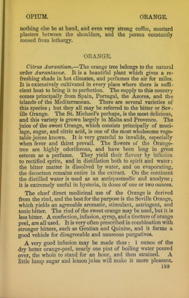 nothing else be at hand, and even very strong coffee, mustard plasters between the shoulders, and the person constantly roused from lethargy. ORANGE. Citrus Aurantium.—The orange tree belongs to the natural order Aurantacece. It is a beautiful plant which gives a re- freshing shade in hot climates, and perfumes the air for miles. It is extensively cultivated in every place where there is suffi- cient heat to bring it to perfection. The supply to this country comes principally from Spain, Portugal, the Azores, and the islands of the Mediterranean. There are several varieties of this species ; but they all may be referred to the bitter or Sev- ille Orange. The St. Michael's perhaps, is the most delicious, and this variety is grown largely in Malta and Provence. The juice of the sweet Orange, which consists principally of muci- lage, sugar, and citric acid, is one of the most wholesome vege- table juices known. It is very grateful to invalids, especially when fever and thirst prevail. The flowers of the Orange- tree are highly odoriferous, and have been long in great esteem as a perfume. They yield their flavour by infusion to rectified sprits, and in distillation both to spirit and water: the bitter matter is dissolved by water, and on evaporating, the decoction remains entire in the extract. On the continent the distilled water is used as an antispasmodic and anodyne; it is extremely useful in hysteria, in doses of one or two ounces. The chief direct medicinal use of the Orange is derived from the rind, and the best for the purpose is the Seville Orange, which yields an agreeable aromatic, stimulant, astringent, and tonic bitter. The rind of the sweet orange may be used, but it is less bitter. A confection, infusion, syrup, and a tincture of orange peel, are all used. It is very often prescribed in combination with stronger bitters, such as Gentian and Quinine, and it forms a good vehicle for disagreeable and nauseous purgatives. A very good infusion may be made thus : 1 ounce of the dry bitter orange-peel, nearly one pint of boiling water poured over, the whole to stand for an hour, and then strained. A little lump sugar and lemon juice will make it more pleasant.