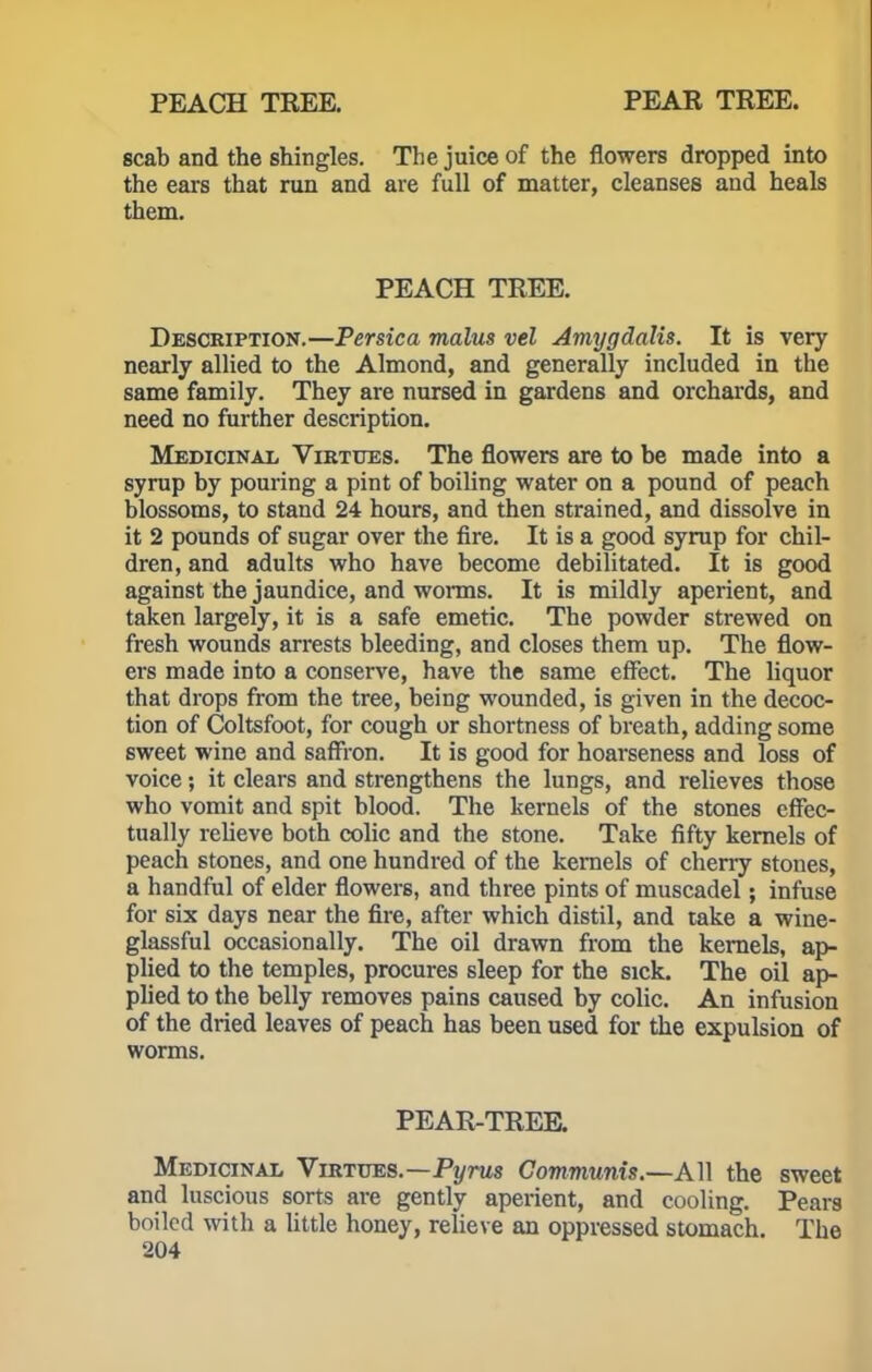 PEACH TREE. PEAR TREE. scab and the shingles. The juice of the flowers dropped into the ears that run and are full of matter, cleanses and heals them. PEACH TREE. Description.—Persica malus vel Amygdalis. It is very nearly allied to the Almond, and generally included in the same family. They are nursed in gardens and orchards, and need no further description. Medicinal Virtues. The flowers are to be made into a syrup by pouring a pint of boiling water on a pound of peach blossoms, to stand 24 hours, and then strained, and dissolve in it 2 pounds of sugar over the fire. It is a good syrup for chil- dren, and adults who have become debilitated. It is good against the jaundice, and worms. It is mildly aperient, and taken largely, it is a safe emetic. The powder strewed on fresh wounds arrests bleeding, and closes them up. The flow- ers made into a conserve, have the same effect. The liquor that drops from the tree, being wounded, is given in the decoc- tion of Coltsfoot, for cough or shortness of breath, adding some sweet wine and saffron. It is good for hoarseness and loss of voice; it clears and strengthens the lungs, and relieves those who vomit and spit blood. The kernels of the stones effec- tually relieve both colic and the stone. Take fifty kernels of peach stones, and one hundred of the kernels of cherry stones, a handful of elder flowers, and three pints of muscadel; infuse for six days near the fire, after which distil, and take a wine- glassful occasionally. The oil drawn from the kernels, ap- plied to the temples, procures sleep for the sick. The oil ap- plied to the belly removes pains caused by colic. An infusion of the dried leaves of peach has been used for the expulsion of worms. PEAR-TREE. Medicinal Virtues.—Pyrus Communis.—All the sweet and luscious sorts are gently aperient, and cooling. Pears boiled with a little honey, relieve an oppressed stomach. The