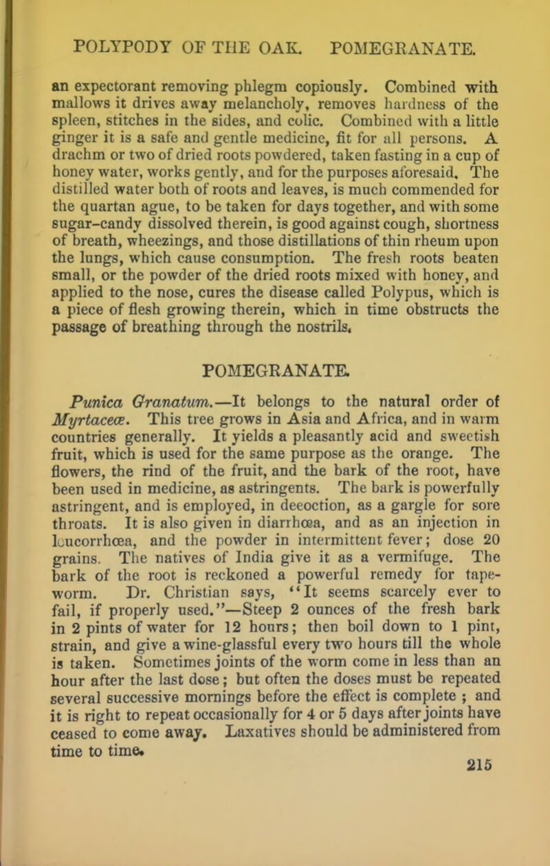 POLYPODY OF THE OAK. POMEGRANATE. an expectorant removing phlegm copiously. Combined with mallows it drives away melancholy, removes hardness of the spleen, stitches in the sides, and colic. Combined with a little ginger it is a safe and gentle medicine, fit for all persons. A drachm or two of dried roots powdered, taken fasting in a cup of honey water, works gently, and for the purposes aforesaid. The distilled water both of roots and leaves, is much commended for the quartan ague, to be taken for days together, and with some sugar-candy dissolved therein, is good against cough, shortness of breath, wheezings, and those distillations of thin rheum upon the lungs, which cause consumption. The fresh roots beaten small, or the powder of the dried roots mixed with honey, and applied to the nose, cures the disease called Polypus, which is a piece of flesh growing therein, which in time obstructs the passage of breathing through the nostrils, POMEGRANATE. Punica Granatum.—It belongs to the natural order of Myrtaceoe. This tree grows in Asia and Africa, and in warm countries generally. It yields a pleasantly acid and sweetish fruit, which is used for the same purpose as the orange. The flowers, the rind of the fruit, and the bark of the root, have been used in medicine, as astringents. The bark is powerfully astringent, and is employed, in deeoction, as a gargle for sore throats. It is also given in diarrhoea, and as an injection in luucorrhcea, and the powder in intermittent fever; dose 20 grains. The natives of India give it as a vermifuge. The bark of the root is reckoned a powerful remedy for tape- worm. Dr. Christian says, It seems scarcely ever to fail, if properly used.—Steep 2 ounces of the fresh bark in 2 pints of water for 12 hours; then boil down to 1 pint, strain, and give a wine-glassful every two hours till the whole is taken. Sometimes joints of the worm come in less than an hour after the last dose; but often the doses must be repeated several successive mornings before the effect is complete ; and it is right to repeat occasionally for 4 or 5 days after joints have ceased to come away. Laxatives should be administered from time to time*