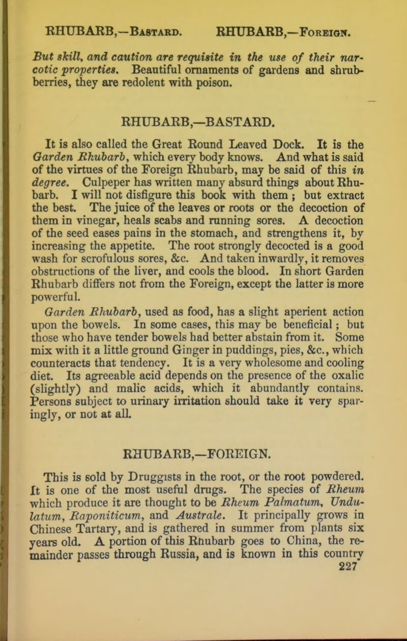 RHUBARB,—Bastard. RHUBARB,—Foreigw. But skill, and caution are requisite in the use of their nar- cotic properties. Beautiful ornaments of gardens and shrub- berries, they are redolent with poison. RHUBARB,—BASTARD. It is also called the Great Round Leaved Dock. It is the Garden Rhubarb, which every body knows. And what is said of the virtues of the Foreign Rhubarb, may be said of this in degree. Culpeper has written many absurd things about Rhu- barb. I will not disfigure this book with them ; but extract the best. The juice of the leaves or roots or the decoction of them in vinegar, heals scabs and running sores. A decoction of the seed eases pains in the stomach, and strengthens it, by increasing the appetite. The root strongly decocted is a good wash for scrofulous sores, &c. And taken inwardly, it removes obstructions of the liver, and cools the blood. In short Garden Rhubarb differs not from the Foreign, except the latter is more powerful. Garden Rhubarb, used as food, has a slight aperient action upon the bowels. In some cases, this may be beneficial; but those who have tender bowels had better abstain from it. Some mix with it a little ground Ginger in puddings, pies, &c, which counteracts that tendency. It is a very wholesome and cooling diet. Its agreeable acid depends on the presence of the oxalic (slightly) and malic acids, which it abundantly contains. Persons subject to urinary irritation should take it very spar- ingly, or not at alL RHUBARB,—FOREIGN. This is sold by Druggists in the root, or the root powdered. It is one of the most useful drugs. The species of Rheum which produce it are thought to be Rheum Palmatum, Undu- latum, Raponiticum, and Australe. It principally grows in Chinese Tartary, and is gathered in summer from plants six years old. A portion of this Rhubarb goes to China, the re- mainder passes through Russia, and is known in this country