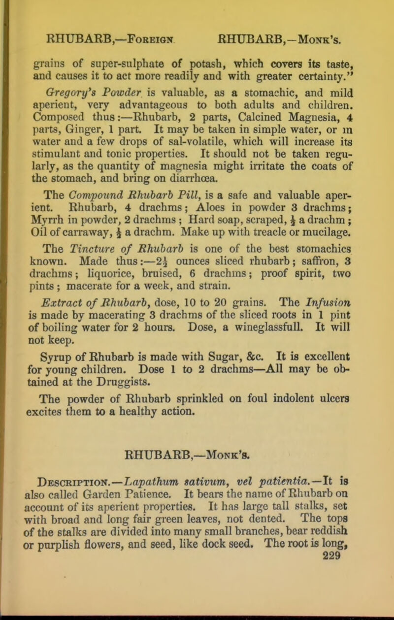 RHUBARB,—Foreign RHUBARB,-Monk's. grains of super-sulphate of potash, which covers its taste, and causes it to act more readily and with greater certainty. Gregory's Powder is valuable, as a stomachic, and mild aperient, very advantageous to both adults and children. Composed thus:—Rhubarb, 2 parts, Calcined Magnesia, 4 parts, Ginger, 1 part. It may be taken in simple water, or m water and a few drops of sal-volatile, which will increase its stimulant and tonic properties. It should not be taken regu- larly, as the quantity of magnesia might irritate the coats of the stomach, and bring on diarrhoea. The Compound Rhubarb Pill, is a safe and valuable aper- ient. Rhubarb, 4 drachms; Aloes in powder 3 drachms; Myrrh in powder, 2 drachms ; Hard soap, scraped, !2 a drachm ; Oil of carraway, j a drachm. Make up with treacle or mucilage. The Tincture of Rhubarb is one of the best stomachics known. Made thus:—2^ ounces sliced rhubarb; saffron, 3 drachms; liquorice, bruised, 6 drachms; proof spirit, two pints ; macerate for a week, and strain. Extract of Rhubarb, dose, 10 to 20 grains. The Infusion is made by macerating 3 drachms of the sliced roots in 1 pint of boiling water for 2 hours. Dose, a wineglassfull. It will not keep. Syrup of Rhubarb is made with Sugar, &c. It is excellent for young children. Dose 1 to 2 drachms—All may be ob- tained at the Druggists. The powder of Rhubarb sprinkled on foul indolent ulcers excites them to a healthy action. RHUBARB,—Monk's. Description.—Lapathtm sativum, vel patientia.—It is also called Garden Patience. It bears the name of Rhubarb on account of its aperient properties. It has large tall stalks, set with broad and long fair green leaves, not dented. The tops of the stalks are divided into many small branches, bear reddish or purplish flowers, and seed, like dock seed. The root is long,